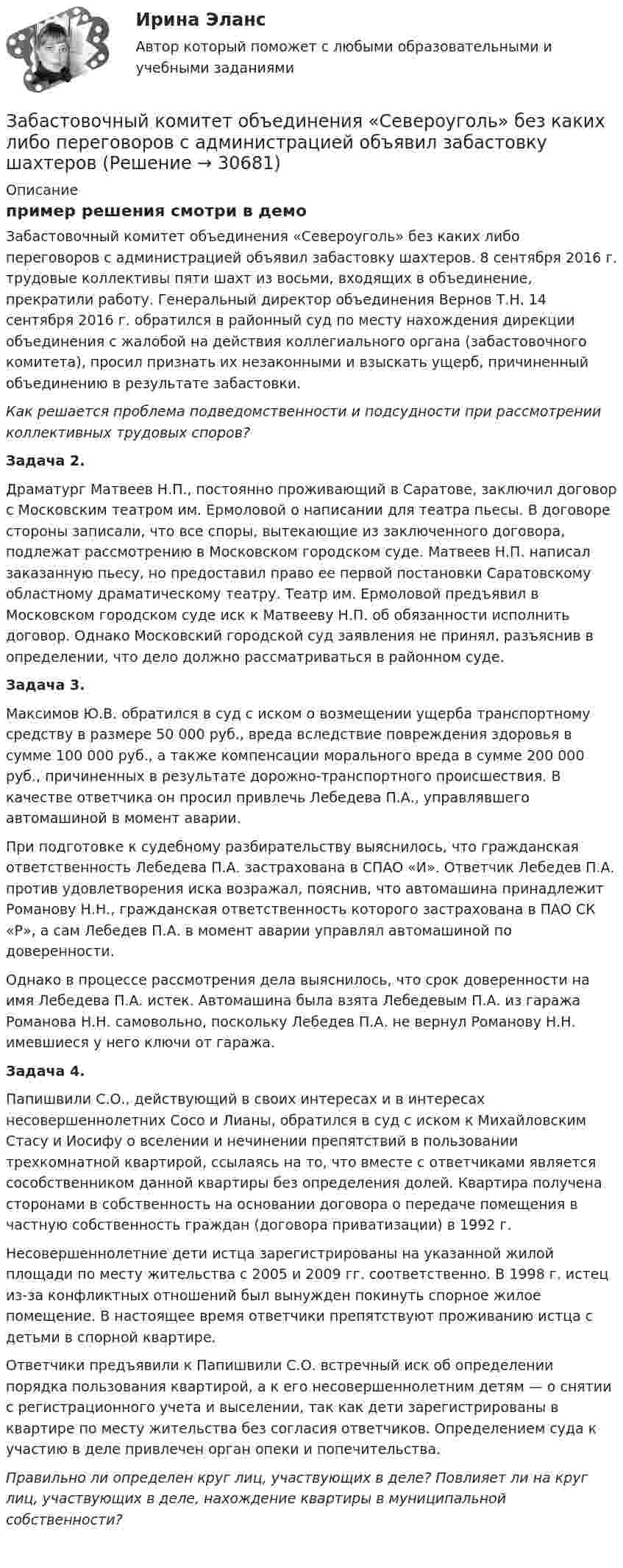     
          Описание
          пример решения смотри в демо	Забастовочный комитет объединения «Североуголь» без каких либо переговоров с администрацией объявил забастовку шахтеров. 8 сентября 2016 г. трудовые коллективы пяти шахт из восьми, входящих в объединение, прекратили работу. Генеральный директор объединения Вернов Т.Н. 14 сентября 2016 г. обратился в районный суд по месту нахождения дирекции объединения с жалобой на действия коллегиального органа (забастовочного комитета), просил признать их незаконными и взыскать ущерб, причиненный объединению в результате забастовки.  Как решается проблема подведомственности и подсудности при рассмотрении коллективных трудовых споров? Задача 2.	Драматург Матвеев Н.П., постоянно проживающий в Саратове, заключил договор с Московским театром им. Ермоловой о написании для театра пьесы. В договоре стороны записали, что все споры, вытекающие из заключенного договора, подлежат рассмотрению в Московском городском суде. Матвеев Н.П. написал заказанную пьесу, но предоставил право ее первой постановки Саратовскому областному драматическому театру. Театр им. Ермоловой предъявил в Московском городском суде иск к Матвееву Н.П. об обязанности исполнить договор. Однако Московский городской суд заявления не принял, разъяснив в определении, что дело должно рассматриваться в районном суде.  Задача 3.	Максимов Ю.В. обратился в суд с иском о возмещении ущерба транспортному средству в размере 50 000 руб., вреда вследствие повреждения здоровья в сумме 100 000 руб., а также компенсации морального вреда в сумме 200 000 руб., причиненных в результате дорожно-транспортного происшествия. В качестве ответчика он просил привлечь Лебедева П.А., управлявшего автомашиной в момент аварии. 	При подготовке к судебному разбирательству выяснилось, что гражданская ответственность Лебедева П.А. застрахована в СПАО «И». Ответчик Лебедев П.А. против удовлетворения иска возражал, пояснив, что автомашина принадлежит Романову Н.Н., гражданская ответственность которого застрахована в ПАО СК «Р», а сам Лебедев П.А. в момент аварии управлял автомашиной по доверенности. 	Однако в процессе рассмотрения дела выяснилось, что срок доверенности на имя Лебедева П.А. истек. Автомашина была взята Лебедевым П.А. из гаража Романова Н.Н. самовольно, поскольку Лебедев П.А. не вернул Романову Н.Н. имевшиеся у него ключи от гаража. Задача 4.	Папишвили С.О., действующий в своих интересах и в интересах несовершеннолетних Сосо и Лианы, обратился в суд с иском к Михайловским Стасу и Иосифу о вселении и нечинении препятствий в пользовании трехкомнатной квартирой, ссылаясь на то, что вместе с ответчиками является сособственником данной квартиры без определения долей. Квартира получена сторонами в собственность на основании договора о передаче помещения в частную собственность граждан (договора приватизации) в 1992 г. 	Несовершеннолетние дети истца зарегистрированы на указанной жилой площади по месту жительства с 2005 и 2009 гг. соответственно. В 1998 г. истец из-за конфликтных отношений был вынужден покинуть спорное жилое помещение. В настоящее время ответчики препятствуют проживанию истца с детьми в спорной квартире. 	Ответчики предъявили к Папишвили С.О. встречный иск об определении порядка пользования квартирой, а к его несовершеннолетним детям — о снятии с регистрационного учета и выселении, так как дети зарегистрированы в квартире по месту жительства без согласия ответчиков. Определением суда к участию в деле привлечен орган опеки и попечительства.  Правильно ли определен круг лиц, участвующих в деле? Повлияет ли на круг лиц, участвующих в деле, нахождение квартиры в муниципальной собственности?  
            
            
            Забастовка - это...Забастовочный комитет объединения «Североуголь» без каких либо переговоров с администрацией объявил забастовку шахтеров[ЗабГУ] Контрольная работа (5 вариант)Забгу математика вариант 2 (8 заданий )Забота о том, чтобы все было в порядке, стремление все перепроверять, не доверяя никому в силу собственного перфекционизма, - это описание командной роли «...» Заверения и гарантии неповторения относятся к форме ... ответственности.Завершающая фаза жизненного цикла проекта состоит из приемочных испытаний и …За 12 месяцев имеется информация о чистой прибыли предприятияЗа 12 месяцев имеется информация о чистой прибыли предприятияЗа 15 минут по трубе диаметром 2 см протекает 50 кг воды. Найти скорость течения.За 20 с равноускоренного вращения вала было зарегистрировано 100 полных оборотов вала. Определить угловое ускорение и угловую скорость, достигнутые валом в конце 20 секунды вращения. Какому числу оборотов в секунду соответствует За 24 с первый маятник совершил 12 колебаний, а второй 16 колебаний. Каковы периоды и частоты колебаний каждого из маятников?За 50 с система совершила 100 колебаний. За это время амплитуда уменьшилась в 3 раза. Определить убыль энергии системы ΔE/E за это время.За 5 мс в соленоиде, содержащем 500 витков провода, магнитный поток равномерно убывает с 7 мВб до 3 мВб. Найдите величину ЭДС индукции в соленоиде.