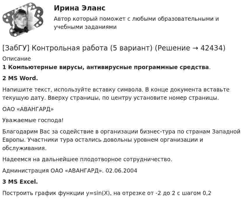     
          Описание
          1      Компьютерные вирусы, антивирусные программные средства.2      MS Word.Напишите текст, используйте вставку символа. В конце документа вставьте текущую дату. Вверху страницы, по центру установите номер страницы.	ОАО «АВАНГАРД»	Уважаемые господа!	Благодарим Вас за содействие в организации бизнес-тура по странам Западной Европы. Участники тура остались довольны уровнем организации и обслуживания.	Надеемся на дальнейшее плодотворное сотрудничество.	Администрация ОАО «АВАНГАРД».                                      02.06.20043      MS Excel.Построить график функции y=sin(X), на отрезке  от -2 до 2 с шагом 0,2  
            
            
            Забастовочный комитет объединения «Североуголь» без каких либо переговоров с администрацией объявил забастовку шахтеров[ЗабГУ] Контрольная работа (5 вариант)Забгу математика вариант 2 (8 заданий )Забота о том, чтобы все было в порядке, стремление все перепроверять, не доверяя никому в силу собственного перфекционизма, - это описание командной роли «...» Заверения и гарантии неповторения относятся к форме ... ответственности.Завершающая фаза жизненного цикла проекта состоит из приемочных испытаний и …Завершение конфликта приводит к положительному эффекту при ...За 12 месяцев имеется информация о чистой прибыли предприятияЗа 15 минут по трубе диаметром 2 см протекает 50 кг воды. Найти скорость течения.За 20 с равноускоренного вращения вала было зарегистрировано 100 полных оборотов вала. Определить угловое ускорение и угловую скорость, достигнутые валом в конце 20 секунды вращения. Какому числу оборотов в секунду соответствует За 24 с первый маятник совершил 12 колебаний, а второй 16 колебаний. Каковы периоды и частоты колебаний каждого из маятников?За 50 с система совершила 100 колебаний. За это время амплитуда уменьшилась в 3 раза. Определить убыль энергии системы ΔE/E за это время.За 5 мс в соленоиде, содержащем 500 витков провода, магнитный поток равномерно убывает с 7 мВб до 3 мВб. Найдите величину ЭДС индукции в соленоиде.За 5 с магнитный поток, пронизывающий проволочную рамку, увеличился от 3 до 8 Вб. Чему равно при этом значение ЭДС индукции в рамке?