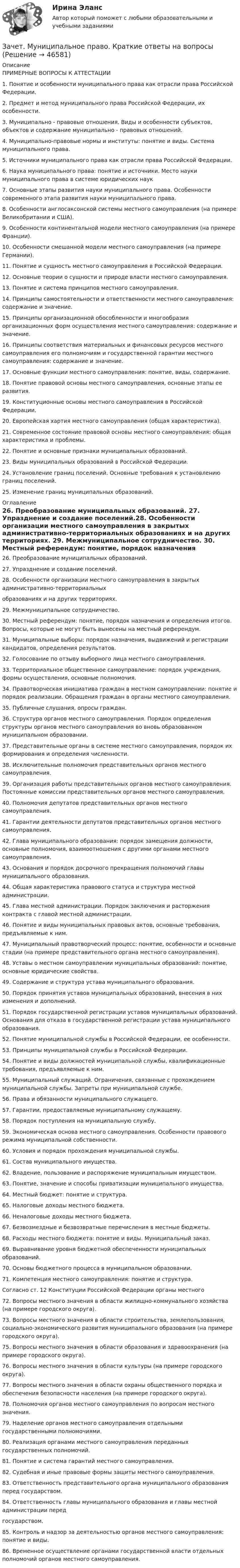      
            Описание
            ПРИМЕРНЫЕ ВОПРОСЫ К АТТЕСТАЦИИ1. Понятие и особенности муниципального права как отрасли права Российской Федерации.2. Предмет и метод муниципального права Российской Федерации, их особенности.3. Муниципально - правовые отношения. Виды и особенности субъектов, объектов и содержание муниципально - правовых отношений.4. Муниципально-правовые нормы и институты: понятие и виды. Система муниципального права.5. Источники муниципального права как отрасли права Российской Федерации.6. Наука муниципального права: понятие и источники. Место науки муниципального права в системе юридических наук7. Основные этапы развития науки муниципального права. Особенности современного этапа развития науки муниципального права.8. Особенности англосаксонской системы местного самоуправления (на примере Великобритании и США).9. Особенности континентальной модели местного самоуправления (на примере Франции).10. Особенности смешанной модели местного самоуправления (на примере Германии).11. Понятие и сущность местного самоуправления в Российской Федерации.12. Основные теории о сущности и природе власти местного самоуправления.13. Понятие и система принципов местного самоуправления.14. Принципы самостоятельности и ответственности местного самоуправления: содержание и значение.15. Принципы организационной обособленности и многообразия организационных форм осуществления местного самоуправления: содержание и значение.16. Принципы соответствия материальных и финансовых ресурсов местного самоуправления его полномочиям и государственной гарантии местного самоуправления: содержание и значение.17. Основные функции местного самоуправления: понятие, виды, содержание.18. Понятие правовой основы местного самоуправления, основные этапы ее развития.19. Конституционные основы местного самоуправления в Российской Федерации.20. Европейская хартия местного самоуправления (общая характеристика).21. Современное состояние правовой основы местного самоуправления: общая характеристика и проблемы.  22. Понятие и основные признаки муниципальных образований.23. Виды муниципальных образований в Российской Федерации.24. Установление границ поселений. Основные требования к установлению границ поселений.25. Изменение границ муниципальных образований. 
            Оглавление
            	26. Преобразование муниципальных образований.	27. Упразднение и создание поселений.28. Особенности организации местного самоуправления в закрытых административно-территориальных 	образованиях и на других территориях.	29. Межмуниципальное сотрудничество.	30. Местный референдум: понятие, порядок назначения и определения итогов. Вопросы, которые не могут быть вынесены на местный референдум.	31. Муниципальные выборы: порядок назначения, выдвижений и регистрации кандидатов, определения результатов.	32. Голосование по отзыву выборного лица местного самоуправления.	 	33. Территориальное общественное самоуправление: порядок учреждения, формы осуществления, основные полномочия.	34. Правотворческая инициатива граждан в местном самоуправлении: понятие и порядок реализации. Обращения граждан в органы местного самоуправления.	35. Публичные слушания, опросы граждан.	36. Структура органов местного самоуправления. Порядок определения структуры органов местного самоуправления во вновь образованном муниципальном образовании.	37. Представительные органы в системе местного самоуправления, порядок их формирования и определения численности.	38. Исключительные полномочия представительных органов местного самоуправления.	39. Организация работы представительных органов местного самоуправления. Постоянные комиссии представительных органов местного самоуправления.	40. Полномочия депутатов представительных органов местного самоуправления.	41. Гарантии деятельности депутатов представительных органов местного самоуправления.	42. Глава муниципального образования: порядок замещения должности, основные полномочия, взаимоотношения с другими органами местного самоуправления.	43. Основания и порядок досрочного прекращения полномочий главы муниципального образования.	44. Общая характеристика правового статуса и структура местной администрации.	45. Глава местной администрации. Порядок заключения и расторжения контракта с главой местной администрации.	46. Понятие и виды муниципальных правовых актов, основные требования, предъявляемые к ним.	47. Муниципальный правотворческий процесс: понятие, особенности и основные стадии (на примере представительного органа местного самоуправления).	48. Уставы о местном самоуправлении муниципальных образований: понятие, основные юридические свойства. 	49. Содержание и структура устава муниципального образования. 	50. Порядок принятия уставов муниципальных образований, внесения в них изменения и дополнений.	51. Порядок государственной регистрации уставов муниципальных образований. Основания для отказа в государственной регистрации устава муниципального образования.	52. Понятие муниципальной службы в Российской Федерации, ее особенности.	53. Принципы муниципальной службы в Российской Федерации.	54. Понятие и виды должностей муниципальной службы, квалификационные требования, предъявляемые к ним.	55. Муниципальный служащий. Ограничения, связанные с прохождением муниципальной службы. Запреты при муниципальной службе.	56. Права и обязанности муниципального служащего.	57. Гарантии, предоставляемые муниципальному служащему.	58. Порядок поступления на муниципальную службу.	59. Экономическая основа местного самоуправления. Особенности правового режима муниципальной собственности.	60. Условия и порядок прохождения муниципальной службы.	61. Состав муниципального имущества.	62. Владение, пользование и распоряжение муниципальным имуществом.	63. Понятие, значение и способы приватизации муниципального имущества. 	64. Местный бюджет: понятие и структура.	65. Налоговые доходы местного бюджета.	66. Неналоговые доходы местного бюджета.	67. Безвозмездные и безвозвратные перечисления в местные бюджеты.	68. Расходы местного бюджета: понятие и виды. Муниципальный заказ.	69. Выравнивание уровня бюджетной обеспеченности муниципальных образований.	70. Основы бюджетного процесса в муниципальном образовании.	71. Компетенция местного самоуправления: понятие и структура.	Согласно ст. 12 Конституции Российской Федерации органы местного 	72. Вопросы местного значения в области жилищно-коммунального хозяйства (на примере городского округа).	73. Вопросы местного значения в области строительства, землепользования, социально-экономического развития муниципального образования (на примере городского округа).	75. Вопросы местного значения в области образования и здравоохранения (на примере городского округа).	76. Вопросы местного значения в области культуры (на примере городского округа).	77. Вопросы местного значения в области охраны общественного порядка и обеспечения безопасности населения (на примере городского округа).	78. Полномочия органов местного самоуправления по вопросам местного значения.	79. Наделение органов местного самоуправления отдельными государственными полномочиями.	80. Реализация органами местного самоуправления переданных государственных полномочий.	81. Понятие и система гарантий местного самоуправления.	82. Судебная и иные правовые формы защиты местного самоуправления. 	83. Ответственность представительного органа муниципального образования перед государством.	84. Ответственность главы муниципального образования и главы местной администрации перед 	государством.	85. Контроль и надзор за деятельностью органов местного самоуправления: понятие и виды.	86. Временное осуществление органами государственной власти отдельных полномочий органов местного самоуправления. 
            
            
            Зачет МаркетингЗачет. Муниципальное право. Краткие ответы на вопросыЗачетная работаЗачетная работа для дистанционного обучения УГНТУ (2 семестр)Зачётная работа первого семестра 2023/2024 учебного годаЗачетная работа по русскому языкуЗачет по Физической культуре и спорту 100%Затраты на основные и вспомогательные материалы при производстве сувениров составили 1 260 тыс. руб.; основная заработная плата производственных рабочих – 465 тыс. руб., дополнительная – 10 % от основной. Общепроизводственные затраты – 280 тыс. руб.Затраты на основные и вспомогательные материалы при производстве сувениров составили 960 тыс. рублеЗатраты предприятия и источники их финансированияЗатраты, связанные с выполнением внутренних контрактов, называют издержками …Затруднения в приеме и понимании коммуникации связанные с интерпретацией информацией называется:Затухающие колебания в контуре происходят с частотой 10 кГц, причём за одно колебание амплитуда уменьшается в 2 раза. Найти:  6) логарифмический декремент затухания;  7) коэффициент затухания.Зафиксированная в договоре цена, которая меняется в момент поставки, если изменилась рыночная цена товара, установленная по оговоренному в контракте источнику, - это … цена