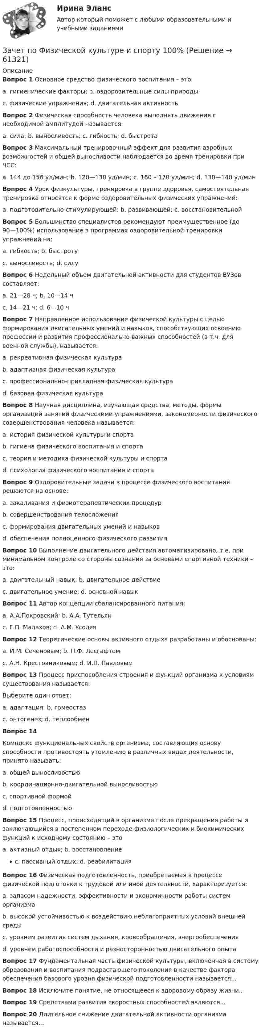     
            Описание
            Вопрос 1 Основное средство физического воспитания – это:a. гигиенические факторы; b. оздоровительные силы природыc. физические упражнения; d. двигательная активностьВопрос 2 Физическая способность человека выполнять движения с необходимой амплитудой называется:a. сила; b. выносливость; c. гибкость; d. быстротаВопрос 3 Максимальный тренировочный эффект для развития аэробных возможностей и общей выносливости наблюдается во время тренировки при ЧСС:a. 144 до 156 уд/мин; b. 120—130 уд/мин; c. 160 – 170 уд/мин; d. 130—140 уд/минВопрос 4 Урок физкультуры, тренировка в группе здоровья, самостоятельная тренировка относятся к форме оздоровительных физических упражнений:a. подготовительно-стимулирующей; b. развивающей; c. восстановительнойВопрос 5 Большинство специалистов рекомендуют преимущественное (до 90—100%) использование в программах оздоровительной тренировки упражнений на:a. гибкость; b. быстротуc. выносливость; d. силуВопрос 6 Недельный объем двигательной активности для студентов ВУЗов составляет:a. 21—28 ч; b. 10—14 чc. 14—21 ч; d. 6—10 чВопрос 7 Направленное использование физической культуры с целью формирования двигательных умений и навыков, способствующих освоению профессии и развития профессионально важных способностей (в т.ч. для военной службы), называется:a. рекреативная физическая культураb. адаптивная физическая культураc. профессионально-прикладная физическая культураd. базовая физическая культураВопрос 8 Научная дисциплина, изучающая средства, методы, формы организаций занятий физическими упражнениями, закономерности физического совершенствования человека называется:a. история физической культуры и спортаb. гигиена физического воспитания и спортаc. теория и методика физической культуры и спортаd. психология физического воспитания и спортаВопрос 9 Оздоровительные задачи в процессе физического воспитания решаются на основе:a. закаливания и физиотерапевтических процедурb. совершенствования телосложенияc. формирования двигательных умений и навыковd. обеспечения полноценного физического развитияВопрос 10 Выполнение двигательного действия автоматизировано, т.е. при минимальном контроле со стороны сознания за основами спортивной техники – это:a. двигательный навык; b. двигательное действиеc. двигательное умение; d. основной навыкВопрос 11 Автор концепции сбалансированного питания:a. А.А.Покровский; b. А.А. Тутельянc. Г.П. Малахов; d. А.М. УголевВопрос 12 Теоретические основы активного отдыха разработаны и обоснованы:a. И.М. Сеченовым; b. П.Ф. Лесгафтомc. А.Н. Крестовниковым; d. И.П. ПавловымВопрос 13 Процесс приспособления строения и функций организма к условиям существования называется:Выберите один ответ:a. адаптация; b. гомеостазc. онтогенез; d. теплообменВопрос 14Комплекс функциональных свойств организма, составляющих основу способности противостоять утомлению в различных видах деятельности, принято называть:a. общей выносливостьюb. координационно-двигательной выносливостьюc. спортивной формойd. подготовленностьюВопрос 15 Процесс, происходящий в организме после прекращения работы и заключающийся в постепенном переходе физиологических и биохимических функций к исходному состоянию – этоa. активный отдых; b. восстановлениеc. пассивный отдых; d. реабилитацияВопрос 16 Физическая подготовленность, приобретаемая в процессе физической подготовки к трудовой или иной деятельности, характеризуется:a. запасом надежности, эффективности и экономичности работы систем организмаb. высокой устойчивостью к воздействию неблагоприятных условий внешней средыc. уровнем развития систем дыхания, кровообращения, энергообеспеченияd. уровнем работоспособности и разносторонностью двигательного опытаВопрос 17 Фундаментальная часть физической культуры, включенная в систему образования и воспитания подрастающего поколения в качестве фактора обеспечения базового уровня физической подготовленности называется...Вопрос 18 Исключите понятие, не относящееся к здоровому образу жизни..Вопрос 19 Средствами развития скоростных способностей являются...Вопрос 20 Длительное снижение двигательной активности организма называется...   
            
            
            Зачетная работа по русскому языкуЗачет по Физической культуре и спорту 100%Зачет Римское право 85%Зачёт состоит из 4-х вопросов. На каждый вопрос дано 3 возможных ответа, среди которых нужно выбрать один правильный. Какова вероятность того, что методом простого угадывания удастся правильно ответить больше, чем на 2 вопроса?Зачет ТЭО автомобиляЗа четыре дня радиоактивность препарата радона уменьшилась в 2.9 раза. Определить постоянную распада. Ответ выразить в СИ и умножить на 106 . Зашунтированный амперметр измеряет токи силой до 10 А. Какую наибольшую силу тока может измерить этот амперметр без шунта, если сопротивление амперметра 0,02 Ом и сопротивление шунта 0,005 Ом?Затухающие колебания в контуре происходят с частотой 10 кГц, причём за одно колебание амплитуда уменьшается в 2 раза. Найти:  6) логарифмический декремент затухания;  7) коэффициент затухания.Зафиксированная в договоре цена, которая меняется в момент поставки, если изменилась рыночная цена товара, установленная по оговоренному в контракте источнику, - это … ценаЗачем применяют плавающую крышу? ТулГУЗачет МаркетингЗачет. Муниципальное право. Краткие ответы на вопросыЗачетная работаЗачетная работа для дистанционного обучения УГНТУ (2 семестр)