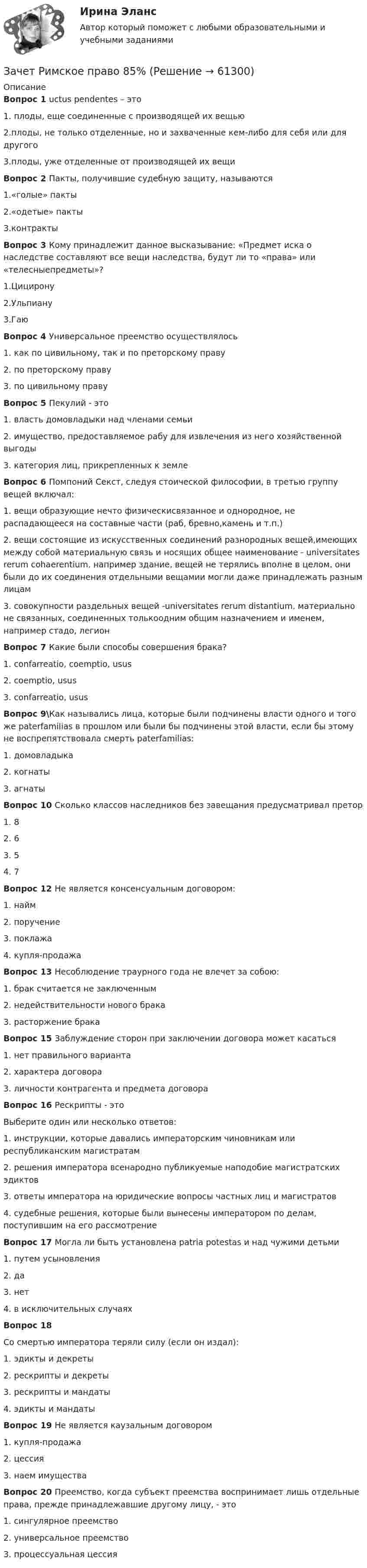     
            Описание
            Вопрос 1 uctus pendentes – это1.    плоды, еще соединенные с производящей их вещью2.плоды, не только отделенные, но и захваченные кем-либо для себя или для другого3.плоды, уже отделенные от производящей их вещиВопрос 2 Пакты, получившие судебную защиту, называются1.«голые» пакты2.«одетые» пакты3.контрактыВопрос 3 Кому принадлежит данное высказывание: «Предмет иска о наследстве составляют все вещи наследства, будут ли то «права» или «телесныепредметы»?1.Цицирону2.Ульпиану3.ГаюВопрос 4 Универсальное преемство осуществлялось1. как по цивильному, так и по преторскому праву2. по преторскому праву3. по цивильному правуВопрос 5 Пекулий - это1. власть домовладыки над членами семьи2. имущество, предоставляемое рабу для извлечения из него хозяйственной выгоды3. категория лиц, прикрепленных к землеВопрос 6 Помпоний Секст, следуя стоической философии, в третью группу вещей включал:1. вещи образующие нечто физическисвязанное и однородное, не распадающееся на составные части (раб, бревно,камень и т.п.)2. вещи состоящие из искусственных соединений разнородных вещей,имеющих между собой материальную связь и носящих общее наименование - universitates rerum cohaerentium, например здание, вещей не терялись вполне в целом, они были до их соединения отдельными вещамии могли даже принадлежать разным лицам3. совокупности раздельных вещей -universitates rerum distantium, материально не связанных, соединенных толькоодним общим назначением и именем, например стадо, легионВопрос 7 Какие были способы совершения брака?1. confarreatio, coemptio, usus2. coemptio, usus3. confarreatio, ususВопрос 9\Как назывались лица, которые были подчинены власти одного и того же paterfamilias в прошлом или были бы подчинены этой власти, если бы этому не воспрепятствовала смерть paterfamilias:1. домовладыка2. когнаты3. агнатыВопрос 10 Сколько классов наследников без завещания предусматривал претор1. 82. 63. 54. 7Вопрос 12 Не является консенсуальным договором:1. найм2. поручение3. поклажа4. купля-продажаВопрос 13 Несоблюдение траурного года не влечет за собою:1. брак считается не заключенным2. недействительности нового брака3. расторжение бракаВопрос 15 Заблуждение сторон при заключении договора может касаться1. нет правильного варианта2. характера договора3. личности контрагента и предмета договораВопрос 16 Рескрипты - этоВыберите один или несколько ответов:1. инструкции, которые давались императорским чиновникам или республиканским магистратам2. решения императора всенародно публикуемые наподобие магистратских эдиктов3. ответы императора на юридические вопросы частных лиц и магистратов4. судебные решения, которые были вынесены императором по делам, поступившим на его рассмотрениеВопрос 17 Могла ли быть установлена patria potestas и над чужими детьми1. путем усыновления2. да3. нет4. в исключительных случаяхВопрос 18Со смертью императора теряли силу (если он издал):1. эдикты и декреты2. рескрипты и декреты3. рескрипты и мандаты4. эдикты и мандатыВопрос 19 Не является каузальным договором1. купля-продажа2. цессия3. наем имуществаВопрос 20 Преемство, когда субъект преемства воспринимает лишь отдельные права, прежде принадлежавшие другому лицу, - это1. сингулярное преемство2. универсальное преемство3. процессуальная цессия   
            
            
            Зачет по Физической культуре и спорту 100%Зачет Римское право 85%Зачёт состоит из 4-х вопросов. На каждый вопрос дано 3 возможных ответа, среди которых нужно выбрать один правильный. Какова вероятность того, что методом простого угадывания удастся правильно ответить больше, чем на 2 вопроса?Зачет ТЭО автомобиляЗа четыре дня радиоактивность препарата радона уменьшилась в 2.9 раза. Определить постоянную распада. Ответ выразить в СИ и умножить на 106 . Зашунтированный амперметр измеряет токи силой до 10 А. Какую наибольшую силу тока может измерить этот амперметр без шунта, если сопротивление амперметра 0,02 Ом и сопротивление шунта 0,005 Ом?Зашунтированный (замкнутый) проводником амперметр измеряет токи силой до 10 А. Какую наибольшую силу тока может измерить этот амперметр без шунта, если сопротивление амперметра RА = 0,004 Ом и сопротивление шунта Rш = 0,005 Ом?Зафиксированная в договоре цена, которая меняется в момент поставки, если изменилась рыночная цена товара, установленная по оговоренному в контракте источнику, - это … ценаЗачем применяют плавающую крышу? ТулГУЗачет МаркетингЗачет. Муниципальное право. Краткие ответы на вопросыЗачетная работаЗачетная работа для дистанционного обучения УГНТУ (2 семестр)Зачётная работа первого семестра 2023/2024 учебного года