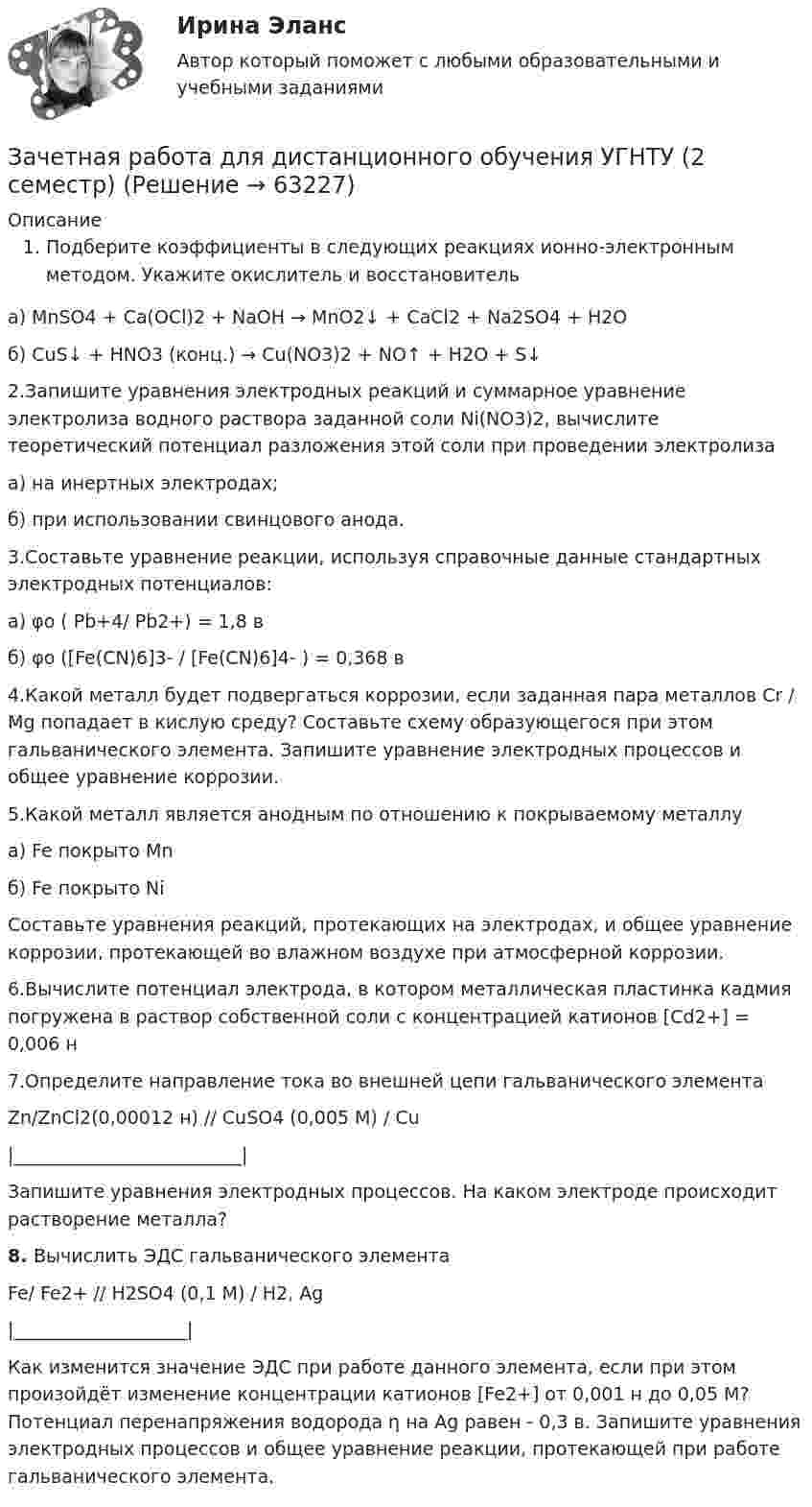     
            Описание
            Подберите коэффициенты в следующих реакциях ионно-электронным методом. Укажите окислитель и восстановитель	а) MnSO4 + Ca(OCl)2 + NaOH → MnO2↓ + CaCl2 + Na2SO4 + H2O	б) CuS↓ + HNO3 (конц.) → Сu(NO3)2 + NO↑ + H2O + S↓2.Запишите уравнения электродных реакций и суммарное уравнение электролиза водного раствора заданной соли Ni(NO3)2, вычислите теоретический потенциал разложения этой соли при проведении электролизаа) на инертных электродах; б) при использовании свинцового анода.3.Составьте уравнение реакции, используя справочные данные стандартных электродных потенциалов: 	а)  φo ( Pb+4/ Pb2+) = 1,8 в	б) φo ([Fe(CN)6]3- / [Fe(CN)6]4- ) = 0,368 в4.Какой металл будет подвергаться коррозии, если заданная пара металлов Cr / Mg попадает в кислую среду? Составьте схему образующегося при этом гальванического элемента. Запишите уравнение электродных процессов и общее уравнение коррозии. 5.Какой металл является анодным по отношению к покрываемому металлуа) Fe покрытo Mnб) Fe покрытo NiСоставьте уравнения реакций, протекающих на электродах, и общее уравнение коррозии, протекающей во влажном воздухе при атмосферной коррозии.6.Вычислите потенциал электрода, в котором металлическая пластинка кадмия погружена в раствор собственной соли с концентрацией катионов [Cd2+] = 0,006 н7.Определите направление тока во внешней цепи гальванического элемента       Zn/ZnCl2(0,00012 н) // CuSO4 (0,005 М) / Cu             |_________________________|Запишите уравнения электродных процессов. На каком электроде происходит растворение металла?  8.  Вычислить ЭДС гальванического элемента 	                        Fe/ Fe2+ // H2SO4 (0,1 М) / H2, Ag                               |___________________|     Как изменится значение ЭДС при работе данного элемента, если при этом произойдёт изменение концентрации катионов [Fe2+] от 0,001 н   до  0,05 М? Потенциал перенапряжения водорода η на Ag равен - 0,3 в. Запишите уравнения электродных процессов и общее уравнение реакции, протекающей при работе гальванического элемента.   
            
            
            Зачетная работаЗачетная работа для дистанционного обучения УГНТУ (2 семестр)Зачётная работа первого семестра 2023/2024 учебного годаЗачетная работа по русскому языкуЗачет по Физической культуре и спорту 100%Зачет Римское право 85%Зачёт состоит из 4-х вопросов. На каждый вопрос дано 3 возможных ответа, среди которых нужно выбрать один правильный. Какова вероятность того, что методом простого угадывания удастся правильно ответить больше, чем на 2 вопроса?Затраты предприятия и источники их финансированияЗатраты, связанные с выполнением внутренних контрактов, называют издержками …Затруднения в приеме и понимании коммуникации связанные с интерпретацией информацией называется:Затухающие колебания в контуре происходят с частотой 10 кГц, причём за одно колебание амплитуда уменьшается в 2 раза. Найти:  6) логарифмический декремент затухания;  7) коэффициент затухания.Зафиксированная в договоре цена, которая меняется в момент поставки, если изменилась рыночная цена товара, установленная по оговоренному в контракте источнику, - это … ценаЗачем применяют плавающую крышу? ТулГУЗачет Маркетинг