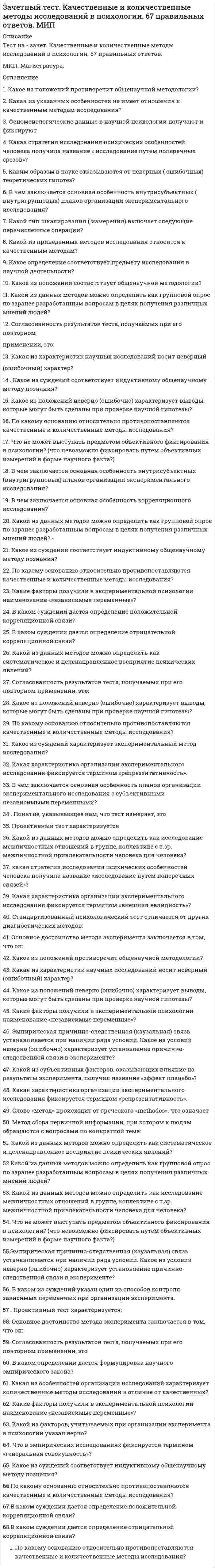      
          Описание
          29 вопросов - один, к сожалению, не записал. Правильные ответы выделены желтым цветом. Зачет сдан на 90 баллов из 100 
          Оглавление
          1.    Нормы поведения людей, отражающие их представление о добре и зле и реализуемые внутренним убеждением или силой общественного мнения, относятся к разряду …·       Религиозных норм·       Морали·       Традиций и обычаев·       Правовых норм2.    Социальная стратификация – это …·       Совокупность интеракций в процессах неформального общения между людьми·       Различные формы организации совместного проведения досуга·       Инфраструктура политических партий и массовых общественных движений·       Система признаков (критериев) социального расслоения, характерная для данного общества3.    «…» - это приобретенный статус·       Мужчина·       Врач·       Флегматик·       Еврей4.    Культура отдельных социальных групп, слоев, общностей – это … культура·       Массовая·       Народная·       Элитарная·       Субкультура5.    Первоначально наука об обществе, получившая впоследствии название «социология», именовалась как …·       Социальная динамика·       Социальная механика·       Социальная статика·       Социальная физика6.    Неверно, что в понятие «общество» …·       Входит то, что оно является частью материального мира·       Входит то, что это сложная система·       Входит природная среда·       Входят формы объединения людей7.    В … социологическом исследовании анализу подвергаются все единицы выбранной типичной части обследуемой совокупности:·       Выборочном·       Монографическом·       Сплошном·       Точечном8.    Маргиналами называются - …·       Представители социальных групп, занимающих промежуточное положение между устойчивыми общностями·       Опустившиеся на социальное «дно» выходцы из разных классов·       Представители национальных меньшинств·       Разорившиеся предприниматели9.    Родовым, указывающим на принадлежность особи к живым биологическим существам, выступает в социологии понятие «…»·       Индивид·       Личность·       Индивидуальность·       Человек10.                       … относится к формальным санкциям – наказаниям за действия, не одобряемые обществом·       Публичное осуждение·       Общественное порицание·       Административный штраф·       Отказ от рукопожатия11.                       Форма девиации, требующая жестких запретно-репрессивных мер, - …·       Пьянство·       Наркомания·       Бродяжничество·       Преступность12.                       Социальный статус определяется как …·       Положение человека в обществе с определенными правами и обязанностями·       Оценка, которую общество дает статусу личности или должности·       Определенная модель поведения, которая должна отвечать ожиданиям окружающих·       Существенные и относительно устойчивые половозрастные характеристики человека13.                      Неверно, что … является объективным критерием статусной принадлежности:·       Доход·       Образование·       Власть·       Самоидентификация14.                       Процесс приобретения индивидом социальных навыков, вхождения его в социальную среду, освоения им социального опыта – это … личности·       Воспитание·       Девиация·       Маргинализация·       Социализация15.                       Сравнивая понятия «конфликт» и «конкуренция», можно утверждать, что …·       Это понятия, исключающие друг друга·       Эти понятия являются понятиями-синонимами·       Первое может выступать как причина второго·       Второе может являться причиной первого16.                       Неверно, что … относится к негативной девиации (поведенческим отклонениям)·       Вандализм·       Цинизм·       Жестокое обращение с животными·       Геройство17.                       … характеризует не только человека·       Труд·       Игра·       Творчество·       Преступление18.                       Понятие «…» подчеркивает неповторимое сочетание в каждом конкретном человеке природных и социальных качеств, его «эксклюзивность»·       Вундеркинд·       Индивидуальность·       Неординарная личность·       Персона19.                       Пример влияния природных факторов на развитие общества …·       Развитие мореходства у народов, живущих на островах·       Распад Османской империи·       Строительство пирамид в Древнем Египте·       Обмеление морей в результате изменения климата20.                       … социальные отношения предусматривают строгое разделение иерархически упорядоченных ролей, четкие правила взаимоотношений·       Бюрократические·       Партнерские·       Патерналистские·       Фратерналистские21.                       Важнейшим признаком всякого социального развития является …·       Маятниковость·       Направленность·       Необратимость·       Цикличность22.                       При … хозяйстве каждая семья производит все, что ей необходимо для жизни·       Товарном·       Потребительском·       Натуральном·       Кустарном23.                       Предписания того, как не надо вести себя в обществе, характеризуют социальный контроль на уровне …·       Норм-запретов·       Норм-разрешений·       Санкций-поощрений·       Санкций-наказаний24.                       … относится к неформальным санкциям - наказаниям за действия, не одобряемые обществом·       Разоблачительная статья в газете·       Лишение гражданских прав·       Отлучение от церкви·       Увольнение25.                       Универсальный источник конфликтов - …·       Неравенство·       Власть·       Деньги·       Дефицит26.                       В роли … сам человек выступает объектом духовной жизни·       Наемного работника·       Кадрового военного·       Члена профсоюза·       Атеиста27.                       … общественно-экономическая формация является историческим типом общества·       Античная·       Средневековая·       Индустриальная·       Капиталистическая28.                       Неверно, что … относят к мировым религиям·       Христианство·       Ислам·       Буддизм·       Конфуцианство29.                       Уровень развития общества и уровень его конфликтности – это показатели …·       Которые никак не связаны между собой·       Находящиеся в обратной зависимости: чем общество беднее, тем больше в нем конфликтов·       Находящиеся в прямой зависимости: чем общество богаче, тем выше в нем уровень личных и групповых притязаний, а стало быть, и больше конфликтов 
            
            
            Зачет по прикладной социологии 3 семестр Синергия 2021Зачет Психология деловых отношений Синергия 2021Защита интеллектуальной собственности Тест 1 МЭИ ИДДО (Ваш результат 78,94%)Здания, расположенные в непосредственной близости от участка застройки, могут быть подвержены ряду воздействий, возникающих в процессе возведения нового здания. Это: … .Укажите неправильный ответЗдоровьесберегающие технологии в дошкольной образовательной организацииЗемельное правоЗемельное право 2021 год Синергия тест Запишите передаточные функции, связывающие выходной сигнал типовой структурной схемы Xp со входным Xy .Запишите передаточные функции, связывающие сигнал отклонения (ошибки) типовой структурной схемы Xo с сигналом возмущения Xв .Заполните пропуски в предложении. He asked me if I … in Paris.Зарождение письменности в Древнем Шумере, которое привело к возникновению особой прослойки общества – жрецов, занимающихся коммерческой деятельностью, ознаменовало начало … управленческой революцииЗаседания парламента субъекта РФ являются …За счёт чего обеспечивается устойчивость безанкерной шпунтовой стенки?Затухающими колебаниями называются такие колебания, амплитуда которых с течением времени уменьшается