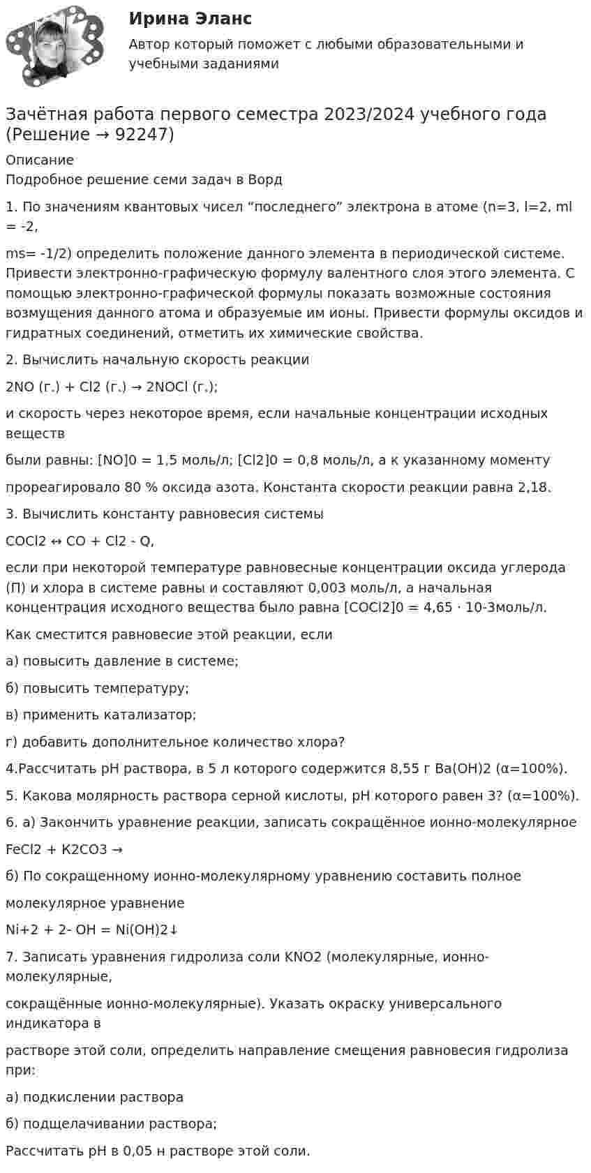      
            Описание
            Подробное решение семи задач в Ворд1. По значениям квантовых чисел “последнего” электрона в атоме (n=3, l=2, ml = -2, ms= -1/2) определить положение данного элемента в периодической системе. Привести электронно-графическую формулу валентного слоя этого элемента. С помощью электронно-графической формулы показать возможные состояния возмущения данного атома и образуемые им ионы. Привести формулы оксидов и гидратных соединений, отметить их химические свойства. 2. Вычислить начальную скорость реакции 2NO (г.) + Cl2 (г.) → 2NOCl (г.); и скорость через некоторое время, если начальные концентрации исходных веществ были равны: [NO]0 = 1,5 моль/л; [Cl2]0 = 0,8 моль/л, а к указанному моменту прореагировало 80 % оксида азота. Константа скорости реакции равна 2,18. 3. Вычислить константу равновесия системы COCl2 ↔ СО + Cl2 - Q, если при некоторой температуре равновесные концентрации oксида углерода (П) и хлора в системе равны и составляют 0,003 моль/л, a начальная концентрация исходного вещества было равна [COCl2]0 = 4,65 · 10-3моль/л. Как сместится равновесие этой реакции, если а) повысить давление в системе; б) повысить температуру; в) применить катализатор; г) добавить дополнительное количество хлора? 4.Рассчитать pH раствора, в 5 л которого содержится 8,55 г Ва(OH)2 (α=100%). 5. Какова молярность раствора серной кислоты, pH которого равен 3? (α=100%). 6. а) Закончить уравнение реакции, записать сокращённое ионно-молекулярное FeCl2 + К2CO3 → б) По сокращенному ионно-молекулярному уравнению составить полное молекулярное уравнение Ni+2 + 2- OH = Ni(OH)2↓ 7. Записать уравнения гидролиза соли KNО2 (молекулярные, ионно- молекулярные, сокращённые ионно-молекулярные). Указать окраску универсального индикатора в растворе этой соли, определить направление смещения равновесия гидролиза при: а) подкислении раствора б) подщелачивании раствора; Рассчитать pH в 0,05 н растворе этой соли.   
            
            
            Зачетная работа для дистанционного обучения УГНТУ (2 семестр)Зачётная работа первого семестра 2023/2024 учебного годаЗачетная работа по русскому языкуЗачет по Физической культуре и спорту 100%Зачет Римское право 85%Зачёт состоит из 4-х вопросов. На каждый вопрос дано 3 возможных ответа, среди которых нужно выбрать один правильный. Какова вероятность того, что методом простого угадывания удастся правильно ответить больше, чем на 2 вопроса?Зачет ТЭО автомобиляЗатраты, связанные с выполнением внутренних контрактов, называют издержками …Затруднения в приеме и понимании коммуникации связанные с интерпретацией информацией называется:Затухающие колебания в контуре происходят с частотой 10 кГц, причём за одно колебание амплитуда уменьшается в 2 раза. Найти:  6) логарифмический декремент затухания;  7) коэффициент затухания.Зафиксированная в договоре цена, которая меняется в момент поставки, если изменилась рыночная цена товара, установленная по оговоренному в контракте источнику, - это … ценаЗачем применяют плавающую крышу? ТулГУЗачет МаркетингЗачет. Муниципальное право. Краткие ответы на вопросы