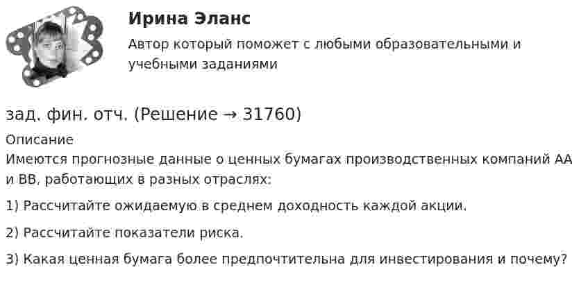     
          Описание
          	Имеются прогнозные данные о ценных бумагах производственных компаний АА и ВВ, работающих в разных отраслях:1)   Рассчитайте ожидаемую в среднем доходность каждой акции.2)   Рассчитайте показатели риска.3)   Какая ценная бумага более предпочтительна для инвестирования и почему?  
            
            
            Задние к теме Управленческий анализ деятельности предприятий общественного питаниязад. фин. отч.Заемщик ООО «Старт» заключило кредитный договор с банком «Авангард», по условиям которого получило кредит в сумме 4,5 млн. руб. на Заемщик ООО «Старт» заключило кредитный договор с банком «Авангард», по условиям которого получило кредит в сумме 4,5 млн. руб. на срок три года.Зажача экономика Заземленные нейтральные проводники, используемые одновременно в качестве защитных называют: Выберите один ответ: a.нулевыми b.защитными c.контрольнымиЗазор между боковой стенкой кожуха и фланцами на шлифовальном станке должен быть:задач. фин.отчетностьЗадержка дыхания на фоне глубокого вдоха в покое равная 35 секундам для 27-летней женщины будет считатьсяЗадержка дыхания на фоне глубокого вдоха в покое равная 50 секундам для 16-летнего юноши будет считатьсяЗадержка дыхания на фоне глубокого вдоха в покое равная 56 секундам для 16-летней девушки будет считатьсяЗадержка дыхания на фоне глубокого выдоха в покое равная 38 секундам для 23-летнего мужчины будет считатьсяЗадержка дыхания на фоне глубокого выдоха в покое равная 45 секундам для 20-летнего юноши будет считатьсяЗадержка дыхания на фоне глубокого выдоха в покое равная 48 секундам для 27-летней женщины будет считаться