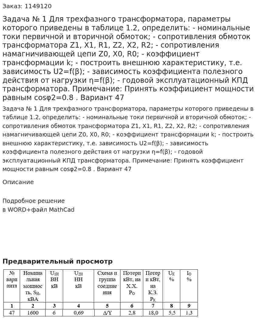 Задача № 1 Для трехфазного трансформатора, параметры которого приведены в таблице 1.2, определить: - номинальные токи первичной и вторичной обмоток; - сопротивления обмоток трансформатора  Z1, X1, R1, Z2, X2, R2; - сопротивления намагничивающей цепи Z0, X0, R0; - коэффициент трансформации  k; - построить внешнюю характеристику, т.е. зависимость U2=f(β); - зависимость коэффициента полезного действия от нагрузки η=f(β); - годовой эксплуатационный КПД трансформатора. Примечание: Принять коэффициент мощности равным cosφ2=0.8 . Вариант 47 