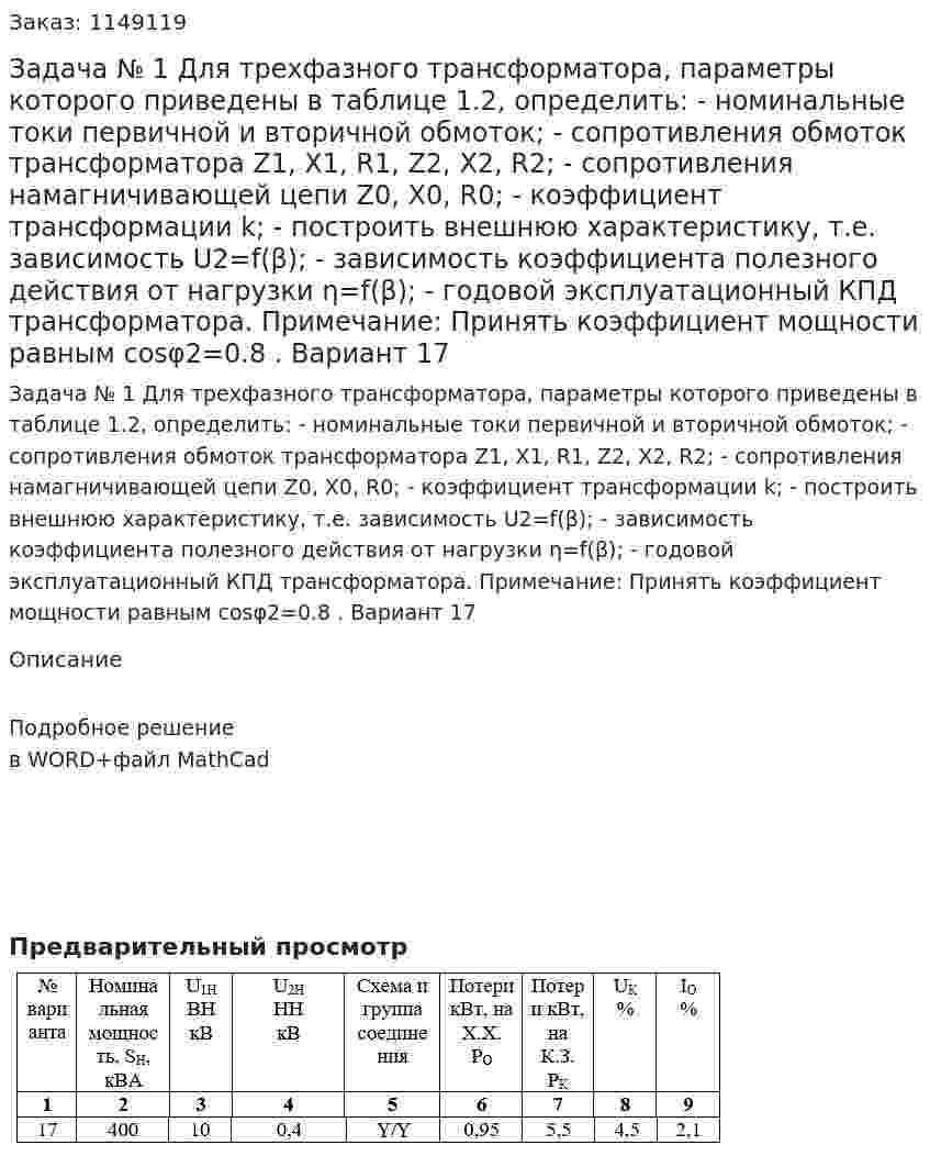 Задача № 1 Для трехфазного трансформатора, параметры которого приведены в таблице 1.2, определить: - номинальные токи первичной и вторичной обмоток; - сопротивления обмоток трансформатора  Z1, X1, R1, Z2, X2, R2; - сопротивления намагничивающей цепи Z0, X0, R0; - коэффициент трансформации  k; - построить внешнюю характеристику, т.е. зависимость U2=f(β); - зависимость коэффициента полезного действия от нагрузки η=f(β); - годовой эксплуатационный КПД трансформатора. Примечание: Принять коэффициент мощности равным cosφ2=0.8 . Вариант 17 