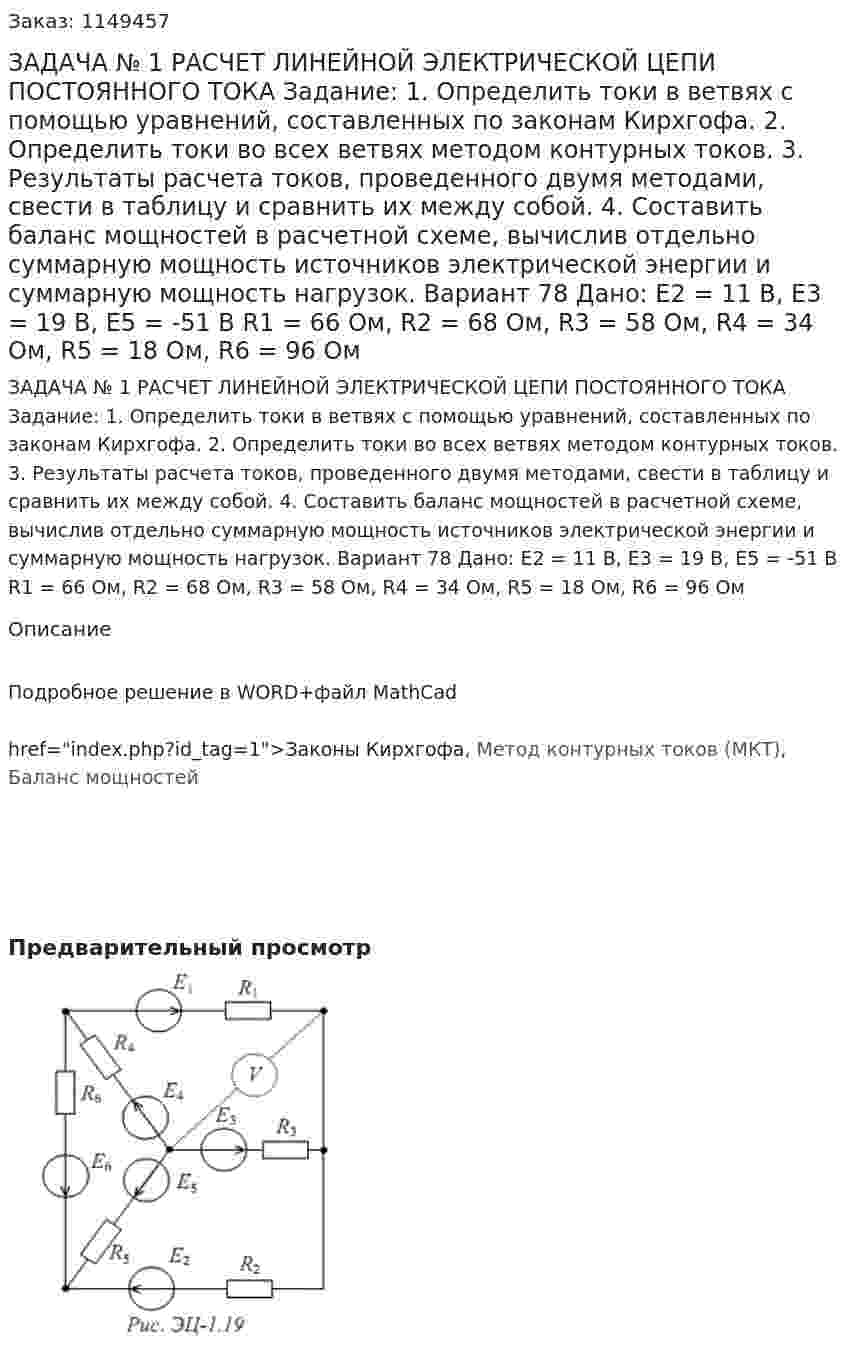 ЗАДАЧА № 1  РАСЧЕТ ЛИНЕЙНОЙ ЭЛЕКТРИЧЕСКОЙ ЦЕПИ ПОСТОЯННОГО ТОКА Задание:  1. Определить токи в ветвях с помощью уравнений, составленных по законам Кирхгофа.  2. Определить токи во всех ветвях методом контурных токов.  3. Результаты расчета токов, проведенного двумя методами, свести в таблицу и сравнить их между собой.  4. Составить баланс мощностей в расчетной схеме, вычислив отдельно суммарную мощность источников электрической энергии и суммарную мощность нагрузок. Вариант 78 Дано: Е2 = 11 В, E3 = 19 В, Е5 = -51 В R1 = 66 Ом, R2 = 68 Ом, R3 = 58 Ом, R4 = 34 Ом, R5 = 18 Ом, R6 = 96 Ом 