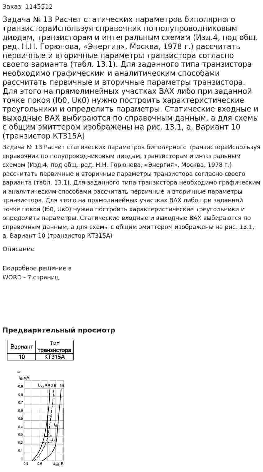 Задача № 13 Расчет статических параметров биполярного транзистораИспользуя справочник по полупроводниковым диодам, транзисторам и интегральным схемам (Изд.4, под общ. ред. Н.Н. Горюнова, «Энергия», Москва, 1978 г.) рассчитать первичные и вторичные параметры транзистора согласно своего варианта (табл. 13.1). Для заданного типа транзистора необходимо графическим и аналитическим способами рассчитать первичные и вторичные параметры транзистора. Для этого на прямолинейных участках ВАХ либо при заданной точке покоя (Iб0, Uк0) нужно построить характеристические треугольники и определить параметры. Статические входные и выходные ВАХ выбираются по справочным данным, а для схемы с общим эмиттером изображены на рис. 13.1, а, Вариант 10 (транзистор КТ315А) 