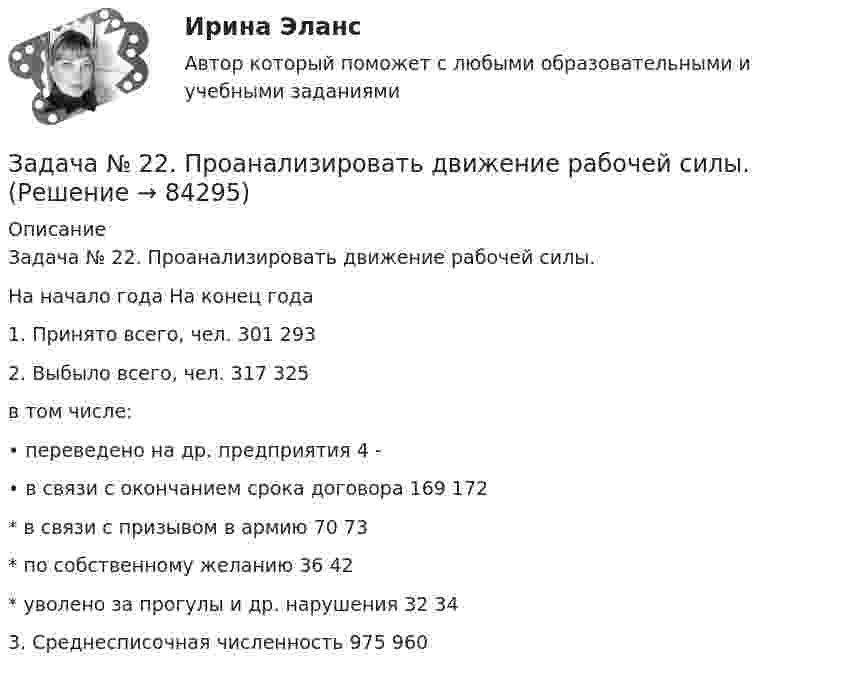      
            Описание
            	Задача № 22. Проанализировать движение рабочей силы.    На начало года На конец года   1. Принято всего, чел. 301 293   2. Выбыло всего, чел. 317 325   в том числе:       • переведено на др. предприятия 4 -   • в связи с окончанием срока договора 169 172   * в связи с призывом в армию 70 73   * по собственному желанию 36 42   * уволено за прогулы и др. нарушения 32 34   3. Среднесписочная численность 975 960     
            
            
            Задача № 21 Компания собирается приобрести расфасовочную машину за 16000 долларов. Обучение работника обойдется в 100 дол. Эксплуатационные расходы на оборудования оцениваются в 3000 долларов в год, но компания будет экономить7000 долл. В год на расфасовке. Срок службы машины – 6 лет, после чего она может быть продана за 3000 дол. (амортизация и налоги в расчет не берутся). Норма прибыли принимается равной 12 % годовых. Найти чистую приведенную стоимостьЗадача № 22. Проанализировать движение рабочей силы.Задача № 2. Галин, находясь в состоянии алкогольного опьянения, разыскивая своего знакомого И., стал стучать в закрытую дверь квартиры, где проживает Тагрова и требовать от неё открыть дверь и пустить его внутрь. После отказа Тагровой открыть дверь,ЗАДАЧА № 2. ДЕФОРМАЦИЯ КРУЧЕНИЯЗадача № 2 Имеются данные о выполнении плана реализации продукции: Номер предприятия Фактически реализовано продукции, тыс. ц. Выполнение плана реализации, % Средняя цена реализации, руб./ц.ЗАДАЧА № 2 Определить коэффициент запаса прочности статически неопределимого бруса, работающего на растяжение и сжатие Вариант 37Задача №2 По данным о товарообороте отделов магазина Универсам определите процент выполнения плана и произведите их группировку по уровню выполнения плана на: 1. не выполнившие план; 2. выполнившие план от 100% до 102% 3. перевыполнившие план свыше 102Задача №1 Рысов и Салин поздно вечером в состоянии алкогольного опьянения на улице приставали к гражданам, при этом избили незнакомого им Воротова, причинив ему многооскольчатый перелом костей носа с разрывом хряща и множественные кровоподтеки лица и туловища.Задача № 1 С. и М., совершившие в соучастии преступление, предусмотренное ч. 2 ст. 158 УК, были привлечены в качестве обвиняемых. В отношении С. была применена мера пресечения в виде заключения под стражу, М. же был отпущен под подписку о невыезде и надлежащем поведении. Решение следователя о применении различных мер пресечения было основано на характеристиках С. и М. В отличие от С. М. раскаивался в содеянном, хотя степень и роль каждого из них в совершении кражи была одинаковой.Задача № 1. Согласно ч.2 ст. 27 ФЗ от 10.07.2002 г. «О Центральном банке Российской Федерации (Банке России)» выпуск денежных суррогатов на территории РФ запрещается. Какие платежные средства могут быть отнесены к денежным суррогатам? Каковы правовые последствия нарушения данного требования?Задача №1 Студент дневного отделения вуза получает стипендию в размере 1500 руб. Если бы данный студент принял предложение о работе с зарплатой в 25000 руб., он вынужден был бы перейти на заочное обучение. Какова альтернативная стоимость обучения на дневном отделении вуза в этом случае?Задача № 1 Тема: РАСТЯЖЕНИЕ – СЖАТИЕ Вариант 125Задача № 1. Трошкин, работая старшим дознавателем, чтобы быстрее завершить расследование двух уголовных дел и уйти в отпуск, подделал ряд процессуальных документов. За указанные действия Трошкин был осужден по ч. 1 ст. 285 и ч. 2 ст. 303 УК РФ.Задача № 1 Член дачного кооператива Дронов является собственником земельного участка размером 25 соток, расположенный рядом с землей фермерского хозяйства. По взаимной договоренности фермер и дачник решили объединить земельные участки для последующей совместной обработки.