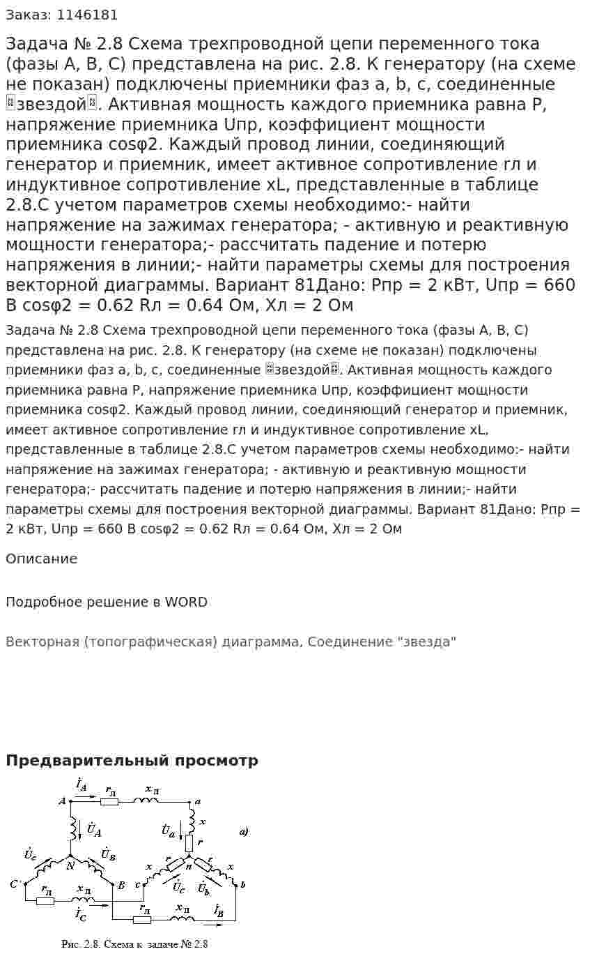 Задача № 2.8 Схема трехпроводной цепи переменного тока (фазы А, В, С) представлена на рис. 2.8. К генератору (на схеме не показан) подключены приемники фаз a, b, c, соединенные звездой. Активная мощность каждого приемника равна Р, напряжение приемника Uпр, коэффициент мощности приемника сosφ2. Каждый провод линии, соединяющий генератор и приемник, имеет активное сопротивление rл и индуктивное сопротивление xL, представленные в таблице 2.8.С учетом параметров схемы необходимо:- найти напряжение на зажимах генератора; - активную и реактивную мощности генератора;- рассчитать падение и потерю напряжения в линии;- найти параметры схемы для построения векторной диаграммы. Вариант 81Дано: Pпр = 2 кВт, Uпр = 660 В cosφ2 = 0.62 Rл = 0.64 Ом, Xл = 2 Ом 