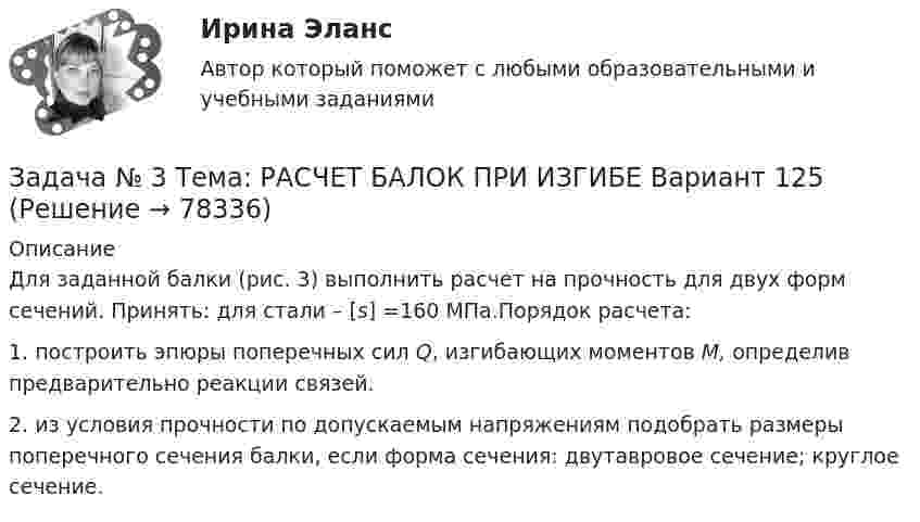     
            Описание
            	Для заданной балки (рис. 3) выполнить расчет на прочность для двух форм сечений. Принять: для стали – [s] =160 МПа.Порядок расчета:	1. построить эпюры поперечных сил Q, изгибающих моментов M, определив предварительно реакции связей.	2. из условия прочности по допускаемым напряжениям подобрать размеры поперечного сечения балки, если форма сечения: двутавровое сечение; круглое сечение.   
            
            
            Задача № 3 «Расчёт шпренгельных ферм»Задача № 3 Тема: РАСЧЕТ БАЛОК ПРИ ИЗГИБЕ Вариант 125ЗАДАЧА № 4 Для стального вала, работающего на кручение, подобрать размеры поперечного сечения исходя из условия его прочности Вариант 37Задача № 4  	По вариантам, представленным в таблице 30, выполните количественную оценку структурных различий экспорта, импорта РФ за указанные периоды.Задача №4 Рассчитать выход концентрата и извлечение свинца в концентрат, если фабрика перерабатывает 14000 т руды в сутки с массовой долей свинца 2,4 % и получает 600 т концентрата с массовой долей свинца 50 %.Задача № 4.  Расчеты на прочность при поперечном изгибеЗадача №5 математические задачи электроэнергетики (ИРНИТУ)ЗАДАЧА № 2. ДЕФОРМАЦИЯ КРУЧЕНИЯЗадача № 2 Имеются данные о выполнении плана реализации продукции: Номер предприятия Фактически реализовано продукции, тыс. ц. Выполнение плана реализации, % Средняя цена реализации, руб./ц.ЗАДАЧА № 2 Определить коэффициент запаса прочности статически неопределимого бруса, работающего на растяжение и сжатие Вариант 37Задача №2 По данным о товарообороте отделов магазина Универсам определите процент выполнения плана и произведите их группировку по уровню выполнения плана на: 1. не выполнившие план; 2. выполнившие план от 100% до 102% 3. перевыполнившие план свыше 102Задача № 2 Тема: КРУЧЕНИЕ Вариант 125ЗАДАЧА № 3. ДЕФОРМАЦИЯ ИЗГИБАЗадача №3 Из расчета фланговых швов длиной L на срез определить допускаемую нагрузку [F], если известен катет K и допускаемое напряжение.