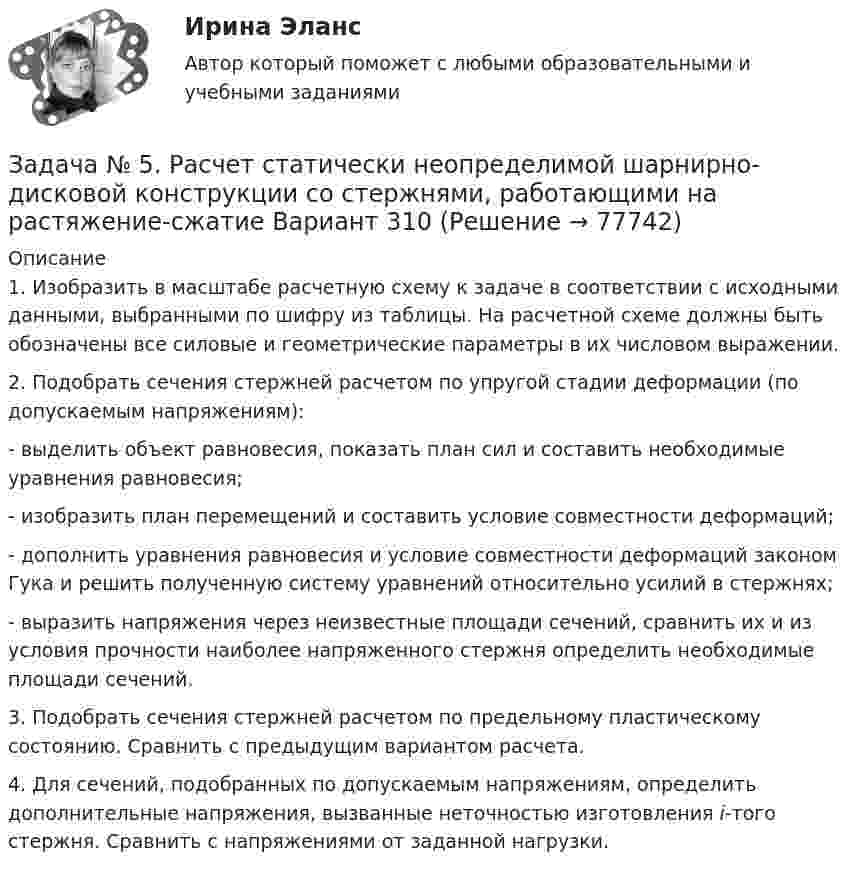     
            Описание
            	1. Изобразить в масштабе расчетную схему к задаче в соответствии с исходными данными, выбранными по шифру из таблицы. На расчетной схеме должны быть обозначены все силовые и геометрические параметры в их числовом выражении. 	2. Подобрать сечения стержней расчетом по упругой стадии деформации (по допускаемым напряжениям):	- выделить объект равновесия, показать план сил и составить необходимые уравнения равновесия;	- изобразить план перемещений и составить условие совместности деформаций;	- дополнить уравнения равновесия и условие совместности деформаций законом Гука и решить полученную систему уравнений относительно усилий в стержнях;	- выразить напряжения через неизвестные площади сечений, сравнить их и из условия прочности наиболее напряженного стержня определить необходимые площади сечений.	3. Подобрать сечения стержней расчетом по предельному пластическому состоянию. Сравнить с предыдущим вариантом расчета.	4. Для сечений, подобранных по допускаемым напряжениям, определить дополнительные напряжения, вызванные неточностью изготовления i-того стержня. Сравнить с напряжениями от заданной нагрузки.   
            
            
            ЗАДАЧА № 5 Построить эпюры изгибающих моментов Mи и поперечных сил Q для двух балок, нагруженных произвольной плоской системой сил Вариант 37Задача № 5. Расчет статически неопределимой шарнирно-дисковой конструкции со стержнями, работающими на растяжение-сжатие Вариант 310ЗАДАЧА № 6 Для стальной балки, работающей на изгиб, подобрать размеры поперечных сечений исходя из условия ее прочности Вариант 37Задача АБСЗадача. АдминистративноеЗадача Административное правоЗадача анализа финансового состояния предприятия – это …Задача № 3. Провести расчёт горения топлива -100 кг мазута составом : С-85%, Н2-10,5%, W-3,5%, S- 0,5%, А -0,5%. Воздух обогащён кислородом до 27 %. Определить количество атмосферного и технологического кислорода входящего в состав обогащённого газа.Задача № 3 «Расчёт шпренгельных ферм»Задача № 3 Тема: РАСЧЕТ БАЛОК ПРИ ИЗГИБЕ Вариант 125ЗАДАЧА № 4 Для стального вала, работающего на кручение, подобрать размеры поперечного сечения исходя из условия его прочности Вариант 37Задача № 4  	По вариантам, представленным в таблице 30, выполните количественную оценку структурных различий экспорта, импорта РФ за указанные периоды.Задача №4 Рассчитать выход концентрата и извлечение свинца в концентрат, если фабрика перерабатывает 14000 т руды в сутки с массовой долей свинца 2,4 % и получает 600 т концентрата с массовой долей свинца 50 %.Задача № 4.  Расчеты на прочность при поперечном изгибе