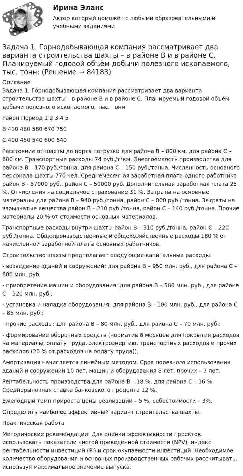      
            Описание
            Задача 1. Горнодобывающая компания рассматривает два варианта строительства шахты – в районе В и в районе С. Планируемый годовой объём добычи полезного ископаемого, тыс. тонн:Район Период 1 2 3 4 5В 410 480 580 670 750С 400 450 540 600 640Расстояние от шахты до порта погрузки для района В – 800 км, для района С – 600 км. Транспортные расходы 74 руб./т*км. Энергоёмкость производства для района В – 170 руб./тонна, для района С – 150 руб./тонна. Численность основного персонала шахты 770 чел. Среднемесячная заработная плата одного работника район В - 57000 руб., район С – 50000 руб. Дополнительная заработная плата 25 %. Отчисления на социальное страхование 31 %. Затраты на основные материалы для района В – 940 руб./тонна, район С – 800 руб./тонна. Затраты на взрывчатые вещества район В – 210 руб./тонна, район С – 140 руб./тонна. Прочие материалы 20 % от стоимости основных материалов.Транспортные расходы внутри шахты район В – 310 руб./тонна, район С – 220 руб./тонна. Общепроизводственные и общехозяйственные расходы 180 % от начисленной заработной платы основных работников.Строительство шахты предполагает следующие капитальные расходы:- возведение зданий и сооружений: для района В – 950 млн. руб., для района С – 800 млн. руб.- приобретение машин и оборудования: для района В – 580 млн. руб., для района С – 520 млн. руб.;- установка и наладка оборудования: для района В – 100 млн. руб., для района С – 85 млн. руб.;- прочие расходы: для района В – 80 млн. руб., для района С – 70 млн. руб.;- формирование оборотных средств (норматив 6 месяцев для покрытия расходов на материалы, оплату труда, электроэнергию, транспортных расходов и прочих расходов (20 % от расходов на оплату труда)).Амортизация начисляется линейным методом. Срок полезного использования зданий и сооружений 10 лет, машин и оборудования 8 лет, прочих – 7 лет.Рентабельность производства для района В – 18 %, для района С – 16 %. Среднерыночная ставка банковского процента 12 %.Ежегодный темп прироста цены реализации – 5 %, себестоимости – 3%.Определить наиболее эффективный вариант строительства шахты.Практическая работаМетодические рекомендации: Для оценки эффективности проектов использовать показатели чистой приведенной стоимости (NPV), индекс рентабельности инвестиций (PI) и срок окупаемости инвестиций. Необходимое количество оборудования и основных производственных рабочих рассчитывать, используя максимальное значение выпуска.   
            
            
            Задача 1. Гордеев (45 лет) 13 апреля 2015 г. был признан инвалидом II группы. 22 мая 2015 г. он обратился в территориальное управление Пенсионного фонда РФ с заявлением о назначении страховой пенсии по инвалидности. Согласно представленным документам Гордеев 3 года служил в армии по призыву, 5 лет учился в высшем учебном заведении по очной форме обучения, 16 лет проработал в должности инженера на электромеханическом заводеЗадача 1. Горнодобывающая компания рассматривает два варианта строительства шахты – в районе В и в районе С. Планируемый годовой объём добычи полезного ископаемого, тыс. тонн:Задача 1. Городской мясокомбинат планирует приобрести еще один холодильник, для чего сначала необходимо подготовить соответствующее помещениеЗадача1 Гражданин М. подарил сыну, его жене и их дочери квартиру стоимостью 900 000 рублей в общую собственность. В договоре дарения установлено, что стоимость подарка распределяется между сыном, его женой и дочерью как 40, 20 и 40 процентов соответственноЗадача 1. Гражданин Н. на территории городского зоопарка поймал лебедя и при попытке вынести тушку убитой им птицы, был задержан охраной зоопарка.Задача 1. Гражданин Романов решил пробурить на земельном участке, принадлежащем ему на праве собственности и приобретенном под индивидуальное жилищное строительство, скважину и установить электронасос для подъема воды с глубины 25 м, объясняя это тем, что вода из городского колодца ввиду его малой глубины (5 м) недостаточно чиста.Задача 1. Гражданин Санин в январе текущего года получил от организации «Дельта», являющейся партнером организации «Альфа», в которой работает Санин, приз, разыгранный среди представителей партнеров, – наручные часы с надписью «За вклад в развитие партнерских отношений» стоимостью 45000 руб.Задача 1. Выполните пять заданий. Составьте баланс на 1 января. Форма бухгалтерского баланса приведена в таблице 1. Таблица 1 - Форма бухгалтерского баланса Для выполнения задания используйте данные таблицы 2 «Остатки по счетам на 1 января».Задача 1 Вы решаете организовать собственный бизнес и планируете, что он принесет в будущем следующие доходы: За 1 год – 300 тыс. р.; За 2 год – 350 тыс. р.; За 3 год – 400 тыс. р.; За 4 год – 420 тыс. р. Определите, какую сумму можно вложить в организацию бизнеса, если годовая доходность инвестиций со схожим риском составляет 10 %.Задача 1. Высушенная до постоянной массы керамическая черепица объемом 1,4 дм3 весит 2,4 кг. В насыщенном водой состоянии ее масса 2,65 кг. Истинная плотность черепицы 2,65 г/см3. Рассчитать влажность черепицы, её открытую пористость.Задача 1. Вычислить поправку hr в превышение за влияние вертикальной рефракции, если превышение измерено методом тригонометрического нивелирования на трассе протяженностью D (наклонная дальность), а фактический коэффициент рефракции равен kфакт, средний радиус кривизны земного сфероида принять равным 6371 км.Задача 1. Вычислить поправку hr в превышение за влияние вертикальной рефракции, если превышение измерено методом тригонометрического нивелирования на трассе протяженностью D (наклонная дальность), а фактический коэффициент рефракции равен kфакт, средний радиус кривизны земного сфероида принять равным 6371 км.. 2Задача 1 Вычислить процент с капитала 3 тыс. руб., отданного в долг по ставке 30% годовых на срок с 29 января по 22 октября того же года, если расчет ведется способом 365/365.Задача 1. Геометрические характеристики плоских сечений. Вариант 7