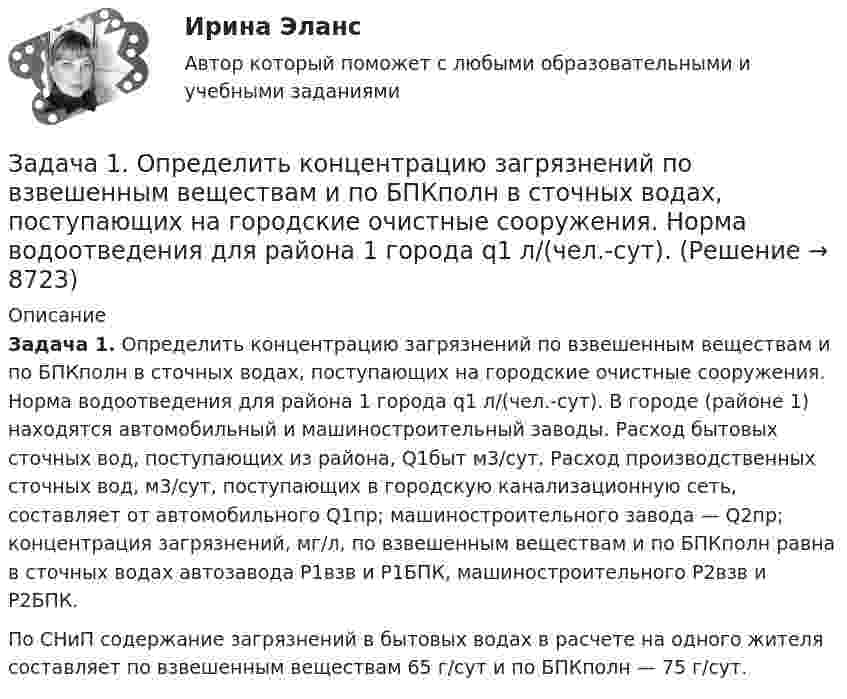     
          Описание
          Задача 1. Определить концентрацию загрязнений по взвешенным веществам и по БПКполн в сточных водах, поступающих на городские очистные сооружения. Норма водоотведения для района 1 города q1 л/(чел.-сут). В городе (районе 1) находятся автомобильный и машиностроительный заводы. Расход бытовых сточных вод, поступающих из района, Q1быт м3/сут. Расход производственных сточных вод, м3/сут, поступающих в городскую канализационную сеть, составляет от автомобильного Q1пр; машиностроительного завода — Q2пр; концентрация загрязнений, мг/л, по взвешенным веществам и по БПКполн равна в сточных водах автозавода Р1взв и Р1БПК, машиностроительного Р2взв и Р2БПК.          По СНиП содержание загрязнений в бытовых водах в расчете на одного жителя составляет по взвешенным веществам 65 г/сут и по БПКполн — 75 г/сут.  
            
            
            Задача 1. Определить емкость рынка зубной пасты г. Новосибирска исходя из следующих данных: - норма расхода зубной пасты в день – 20 грамм.. 2Задача 1. Определить концентрацию загрязнений по взвешенным веществам и по БПКполн в сточных водах, поступающих на городские очистные сооружения. Норма водоотведения для района 1 города q1 л/(чел.-сут). Задача 1. Определить молекулярную массу бензина с фракционным составом 250 – 380 С.  Задача 2. Определить плотность мазута при t = 280 С, если плотность 204 = 0,880.Задача 1. Определить напряженность электрического поля от высоковольтной линии электропередачи и сравнить с нормативным значением. Сделать вывод. Исходные данные - в таблице 1.Задача 1 Определить относительную величину планового задания по выпуску продукции (с точностью до 0,1 %), если план выполнен на 104%, а прирост выпуска продукции по сравнению с прошлым годом составил 7%.Задача 1 Определить относительный показатель координации мужчин и женщин в городе Екатеринбурге (численность мужчин – 582,4 тыс. чел., численность женщин – 710,6 тыс. чел.)Задача 1 Определить период, за который начальный капитал в размере 1470000 руб. вырастет до 1800000 руб., если ставка простых процентов равна 9% годовых. Задача 2Задача 1. Определите сумму и уровень издержек обращения по торговой организации на планируемый период. Укажите, какой метод планирования издержек можно применить, если для расчетов используется следующая информация: 1. Товарооборот планируемого периода составит 25 320 тыс. р. 2. Издержки обращения отчетного периода – 4874,1 тыс. р.ЗАДАЧА 1 Определить выбросы загрязняющих веществ от сварочных постов. Исходные данные. В сварочном участке три стационарных сварочных поста, оборудованные местными отсосами. Отходящие при сварочных работах газы транспортируются по воздуховодам вытяжной системы В-3 и поступают в атмосферу черед трубуЗадача 1 Определить диаметр трубопровода Двн, потребляемую мощность насоса, и подобрать насос, если он перекачивает молоко л/ч при температуре t. Общая длина трубопровода l, высота подачи H. На трубопроводе имеется m проходных кранов с углом поворота α.задача 1. . Определить емкость рынка зубной пасты г. Новосибирска исходя из следующих данных: - норма расхода зубной пасты в день – 20 грамм.Задача 1. . Определить емкость рынка зубной пасты г. Новосибирска исходя из следующих данных: - норма расхода зубной пасты в день – 20 грамм.Задача 1. .Определить емкость рынка зубной пасты г. Новосибирска исходя из следующих данных: - норма расхода зубной пасты в день – 20 грамм.Задача 1. Определить емкость рынка зубной пасты г. Новосибирска исходя из следующих данных: - норма расхода зубной пасты в день – 20 грамм.