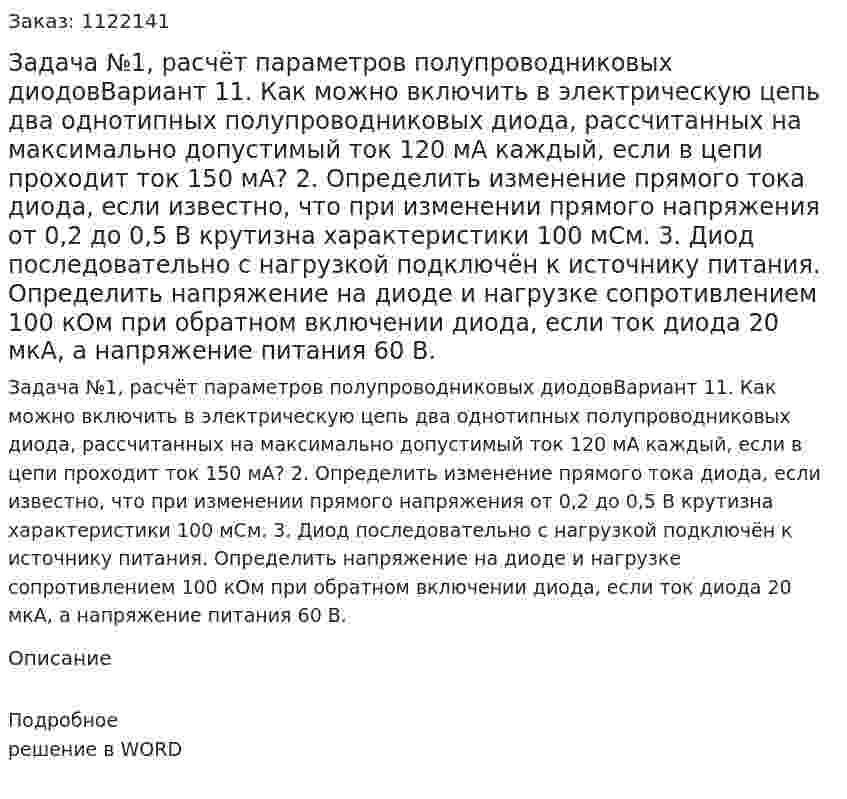 Задача №1, расчёт параметров полупроводниковых диодовВариант 11.	Как можно включить в электрическую цепь два однотипных полупроводниковых диода, рассчитанных на максимально допустимый ток 120 мА каждый, если в цепи проходит ток 150 мА? 2.	Определить изменение прямого тока диода, если известно, что при изменении прямого напряжения от 0,2 до 0,5 В крутизна характеристики 100 мСм. 3.	Диод последовательно с нагрузкой подключён к источнику питания. Определить напряжение на диоде и нагрузке сопротивлением 100 кОм при обратном включении диода, если ток диода 20 мкА, а напряжение питания 60 В. 