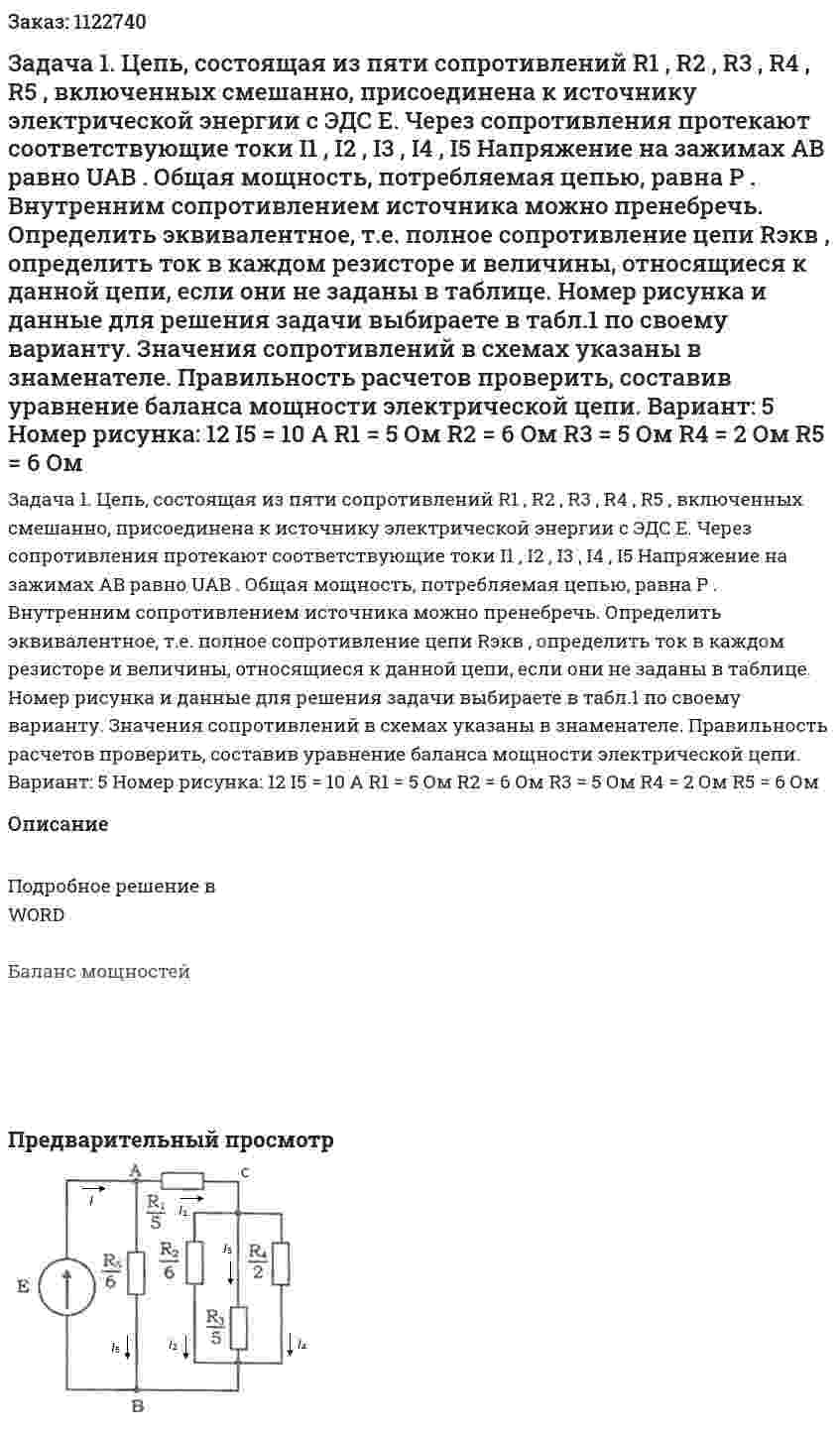 Задача 1. Цепь, состоящая из пяти сопротивлений R1 , R2 , R3 , R4 , R5 , включенных смешанно, присоединена к источнику электрической энергии с ЭДС E. Через сопротивления протекают соответствующие токи I1 , I2 , I3 , I4 , I5 Напряжение на зажимах AB равно UAB . Общая мощность, потребляемая цепью, равна P . Внутренним сопротивлением источника можно пренебречь. Определить эквивалентное, т.е. полное сопротивление цепи Rэкв , определить ток в каждом резисторе и величины, относящиеся к данной цепи, если они не заданы в таблице. Номер рисунка и данные для решения задачи выбираете в табл.1 по своему варианту. Значения сопротивлений в схемах указаны в знаменателе.  Правильность расчетов проверить, составив уравнение баланса мощности электрической цепи.   Вариант: 5  Номер рисунка: 12  I5 = 10 A  R1 = 5 Ом  R2 = 6 Ом  R3 = 5 Ом  R4 = 2 Ом  R5 = 6 Ом  