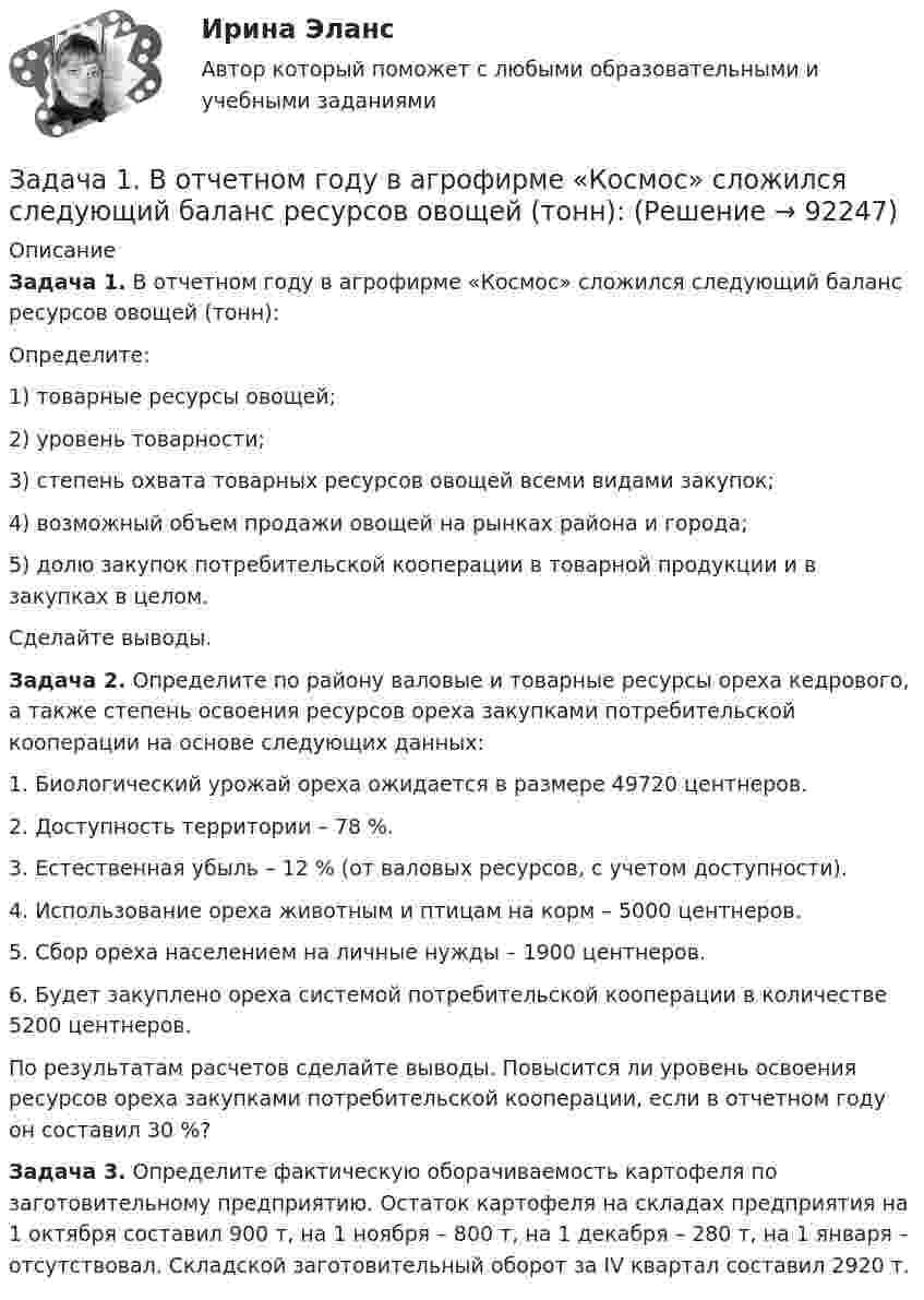      
            Описание
             Задача 1. В отчетном году в агрофирме «Космос» сложился следующий баланс ресурсов овощей (тонн):	Определите:1)   товарные ресурсы овощей;2)   уровень товарности;3)   степень охвата товарных ресурсов овощей всеми видами закупок;4)   возможный объем продажи овощей на рынках района и города;5)   долю закупок потребительской кооперации в товарной продукции и в закупках в целом.	Сделайте выводы. Задача 2. Определите по району валовые и товарные ресурсы ореха кедрового, а также степень освоения ресурсов ореха закупками потребительской кооперации на основе следующих данных:1.          Биологический урожай ореха ожидается в размере 49720 центнеров.2.    Доступность территории – 78 %.3.          Естественная убыль – 12 % (от валовых ресурсов, с учетом доступности).4.    Использование ореха животным и птицам на корм – 5000 центнеров.5.    Сбор ореха населением на личные нужды – 1900 центнеров.6.    Будет закуплено ореха системой потребительской кооперации в количестве 5200 центнеров.	По результатам расчетов сделайте выводы. Повысится ли уровень освоения ресурсов ореха закупками потребительской кооперации, если в отчетном году он составил 30 %? Задача 3. Определите фактическую оборачиваемость картофеля по заготовительному предприятию. Остаток картофеля на складах предприятия на 1 октября составил 900 т, на 1 ноября – 800 т, на 1 декабря – 280 т, на 1 января – отсутствовал. Складской заготовительный оборот за IV квартал составил 2920 т.   
            
            
            Задача 1 В организации ООО «Конкорд» полные текущие затраты на производство единицы продукции на начало года составили 800 руб. Рентабельность продукции при расчете цены заложена по нормативу — 20%. К середине года в результате инфляции затраты выросли на 5%. Поэтому со второго полугодия цены были изменены.Задача 1. В отчетном году в агрофирме «Космос» сложился следующий баланс ресурсов овощей (тонн):Задача 1. В отчетном году в агрофирме «Космос» сложился следующий баланс ресурсов овощей (тонн): I вариант II вариант III вариант Валовой сбор 16460 15870 12110 Производственное потребление внутри фирмы 8220 8490 7630 Отгружено в региональный фонд 3470 5100 2650Задача 1. В отчетном году в агрофирме «Космос» сложился следующий баланс ресурсов овощей (тонн): I вариант II вариант III вариант Валовой сбор 32920 15870 12110 Производственное потребление внутри фирмы 16440 8490 7630 Отгружено в региональный фонд 6940 5100 2650Задача 1 В отчетном году себестоимость товарной продукции составила 460,3 тыс. р., затраты на один рубль товарной продукции – 0,98 р. В плановом году затраты на один рубль товарной продукции установлены в размере 0,95 р. Объем производства продукции будет увеличен на 8,5 %.Задача 1 В отчетном году себестоимость товарной продукции составила 460,3 тыс. р., затраты на один рубль товарной продукции – 0,98 р. В плановом году затраты на один рубль товарной продукции установлены в размере 0,95 р. Объем производства продукции будет увеличен на 8,5 %.. 2Задача 1 В отчетном году увеличилась на 5 % ставка налога на прибыль (С1). Размер налогооблагаемой прибыли организации (Б1) увеличился в 1,3 раза.Задача 1. В ГУФСИН России по Новосибирской области обратилась мать осужденного Кузькина С.П., отбывающего наказание в ФГУ ИК –2 г. Новосибирске, с просьбой о переводе сына в г. Томск, где она проживает, мотивируя свою просьбу состоянием здоровья и невозможностью встречаться с сыном.Задача 1 Вексель выдан на сумму 20 тыс. руб. со сроком уплаты 30.11. Владелец векселя учел его в банке 10.10. по учетной ставке 7% годовых. Определить величину суммы, выданной владельцу векселя, и величину дисконта при К = 360.Задача 1. Взаимозаменяемость гладких цилиндрических соединений Задача 1. В кассе железнодорожной станции была похищена крупная денежная сумма. На место происшествия выехали сотрудники линейного отдела полиции в сопровождении кинолога с служебно-розыскной собакойЗадача 1 В качестве взноса в уставный капитал учредитель внес исключительное право на товарный знак. Согласованная стоимость объекта 800 000 руб. Срок использования объекта 5 лет. Согласно учетной политике установлен линейный метод начисления амортизации. Составить бухгалтерские проводки по указанным операциям и рассчитать ежемесячную сумму амортизации, указать проводки.Задача 1. Владелец магазина современного офисного оборудования выявил, что высокая стоимость доставки и неизбежные канцелярские расходы приводят к убыткам в случае малых заказов. Чтобы уменьшить эти статьи расходов, он решил ввести систему скидок, поощряющих заказы, более $40. Приведены данные, демонстрирующие суммы сделок для выборки из 28 клиентов.Задача 1. Воин царя Хаммурапи по имени Кадашман-Энлиль поступил на военную службу в качестве редума (тяжеловооруженного пехотинца), получив в качестве илку три бура земли (около 19 га), трёх быков и дюжину овец. В 34-й год правления Хаммурапи Кадашман-Энлиль при свидетелях купил дополнительно один бур земли (около 6, 35 га) за серебро.