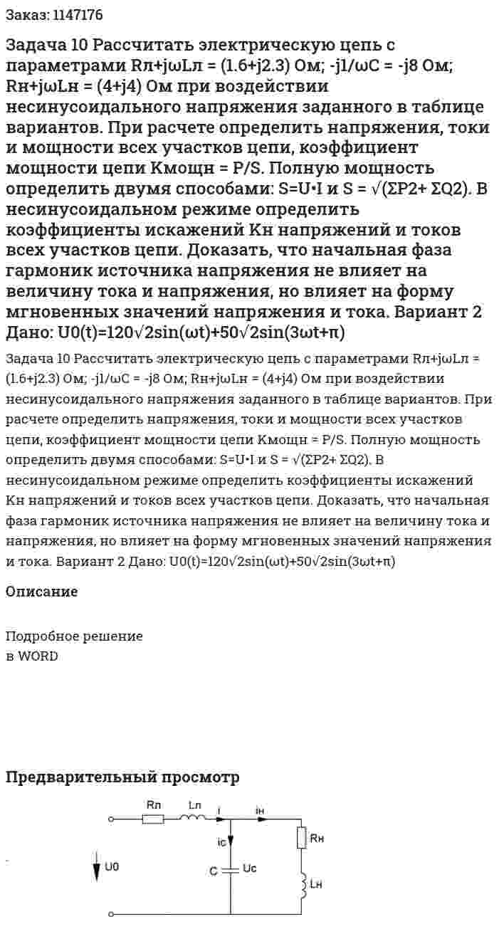 Задача 10 Рассчитать электрическую цепь с параметрами Rл+jωLл = (1.6+j2.3) Ом; -j1/ωC = -j8 Ом; Rн+jωLн = (4+j4) Ом при воздействии несинусоидального напряжения заданного в таблице вариантов. При расчете определить напряжения, токи и мощности всех участков цепи, коэффициент мощности цепи Kмощн = P/S. Полную мощность определить двумя способами: S=U•I и S = √(ΣP2+ ΣQ2). В несинусоидальном режиме определить коэффициенты искажений Kн напряжений и токов всех участков цепи. Доказать, что начальная фаза гармоник источника напряжения не влияет на величину тока и напряжения,  но влияет на форму мгновенных значений напряжения и тока.   Вариант 2 Дано: U0(t)=120√2sin⁡(ωt)+50√2sin⁡(3ωt+π) 