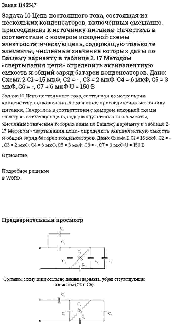 Задача 10 Цепь постоянного тока, состоящая из нескольких конденсаторов, включенных смешанно, присоединена к источнику питания. Начертить в соответствии с номером исходной схемы электростатическую цепь, содержащую только те элементы, численные значения которых даны по Вашему варианту в таблице 2. 17 Методом «свертывания цепи» определить эквивалентную емкость и общий заряд батареи конденсаторов.   Дано: Схема 2 C1 = 15 мкФ, C2 = - , C3 = 2 мкФ, С4 = 6 мкФ, С5 = 3 мкФ, C6 = -, С7 = 6 мкФ U = 150 В 