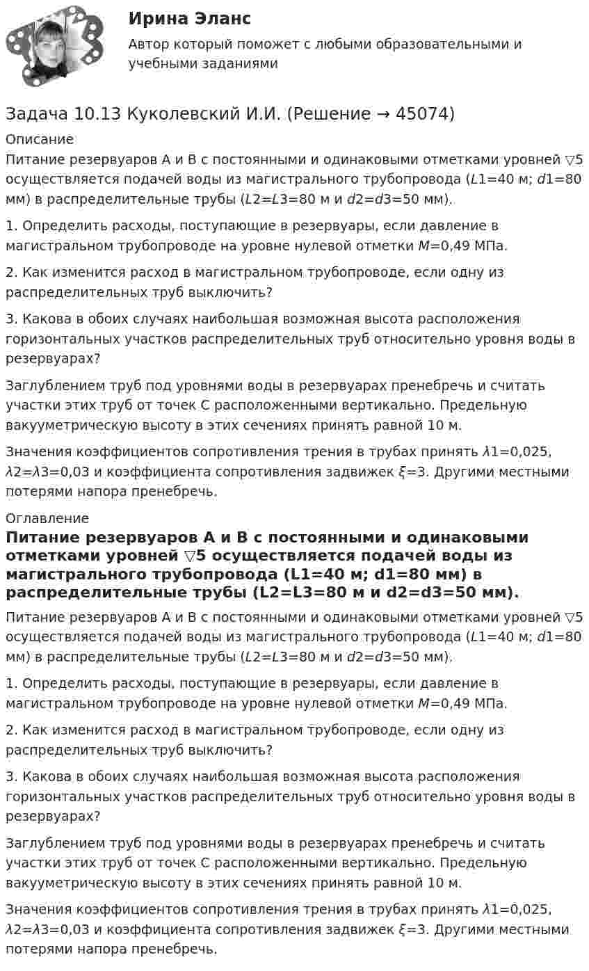     
            Описание
            	Питание резервуаров A и В с постоян­ными и одинаковыми отметками уровней ▽5 осуществляется подачей воды из магистрального трубопровода (L1=40 м; d1=80 мм) в распределительные трубы (L2=L3=80 м и d2=d3=50 мм). 	1. Определить расходы, поступающие в резервуары, если давление в магистральном  трубопроводе на уровне  нулевой отметки М=0,49 МПа. 	2. Как изменится  расход в магистральном  трубопро­воде, если одну  из распределительных  труб выключить? 	3. Какова в обоих случаях наибольшая возможная вы­сота расположения горизонтальных участков распределительных труб относительно уровня воды в резервуарах? 	Заглублением труб под уровнями воды в резервуа­рах пренебречь и считать участки этих труб от точек С расположенными вертикально. Предельную вакууметрическую высоту в этих сечениях принять равной 10 м.	Значения коэффициентов сопротивления трения в трубах принять λ1=0,025, λ2=λ3=0,03 и коэффициента сопротивления задвижек ξ=3. Другими местными потерями напора пренебречь. 
            Оглавление
            	Питание резервуаров A и В с постоян­ными и одинаковыми отметками уровней ▽5 осуществляется подачей воды из магистрального трубопровода (L1=40 м; d1=80 мм) в распределительные трубы (L2=L3=80 м и d2=d3=50 мм). 	1. Определить расходы, поступающие в резервуары, если давление в магистральном  трубопроводе на уровне  нулевой отметки М=0,49 МПа. 	2. Как изменится  расход в магистральном  трубопро­воде, если одну  из распределительных  труб выключить? 	3. Какова в обоих случаях наибольшая возможная вы­сота расположения горизонтальных участков распределительных труб относительно уровня воды в резервуарах? 	Заглублением труб под уровнями воды в резервуа­рах пренебречь и считать участки этих труб от точек С расположенными вертикально. Предельную вакууметрическую высоту в этих сечениях принять равной 10 м.	Значения коэффициентов сопротивления трения в трубах принять λ1=0,025, λ2=λ3=0,03 и коэффициента сопротивления задвижек ξ=3. Другими местными потерями напора пренебречь. 
            
            
            Задаси по административному правуЗадача 10.13 Куколевский И.И.Задача 1. 07.04.2008 г. в прокуратуру Советского района г. Томска отделом Управления Федеральной службы судебных приставов по Советскому району г. Томска были представлены следующие сведения.Задача 10. Банковская система предполагает использование денежно-кредитных инструментов регулирования функционирования финансовой системы в стране. В связи с этим в схеме эмиссионный банк – КБ – кредитор рассчитайте учетную ставку и учетный процент Задача 10 Данные о выпуске продукции молочным заводом за отчетный период: Наименование продукции Ед. изм. Выпуск Коэффициент пересчета на молоко Молоко пастеризованное л 36340 1,0 Кисломолочные продукты 4%-ной жирности л 20180 1,3Задача 10 Данные о выпуске продукции молочным заводом за отчетный период: Наименование продукции Ед. изм. Выпуск Коэффициент пересчета на молоко Молоко пастеризованное л 36340 1,0 Кисломолочные продукты 4%-ной жирности л 20180 1,3 Сметана 10%-ной жирности кг 5470 2,9Задача 10 Имеются следующие данные по области: Численность населения на начало текущего периода, тыс.чел. 1 960 За предшествующие годы среднегодовой коэффициент: - смертности (‰) 6,3 - жизненности 0,668Задан массив X[1..N]. Определите временную сложность алгоритма:   for i:=1 to N-1 do   for j:=N-1 doiwnto i do   if A[j]>A[j+1] then   Swap(A[j], A[j+1]); Алгоритмы и анализ сложности ЧелГУ (1 сем)Задан момент пары сил   М=1Нм .  Определить ее плечо, если ее образуют две силы по 5 Н каждая.ЗАДАННЕ 1. Спішыце словы, устаўце прапушчаныя літары. У выдзеленых словах пастаўце націск. Варыянт 11. Бартар, бухгалтар, канцылярыя, акрэдытыў, крэдыт,Задано давление p1 температуру Т1 и скорость ω1 газа в начальном сечении 1 струйки.Определить параметры торможения и приведенную скорость λ1 газа в этом сечении, если рабочим телом является воздух .Вариант 3Задано кинематическое уравнение движения материальной точки r = 5t i + (5 – 5t2) j в системе СИ. Чему равно значение модуля скорости в конце первой секунды движения?Задано уравнение плоской волны  y = A cos (wt – kx),  где A = 0,5 см, w = 628 с-1, k = 2 м-1.заданы математическое ожидание   и среднее квадратическое отклонение   нормально распределённой случайной величины  . 
