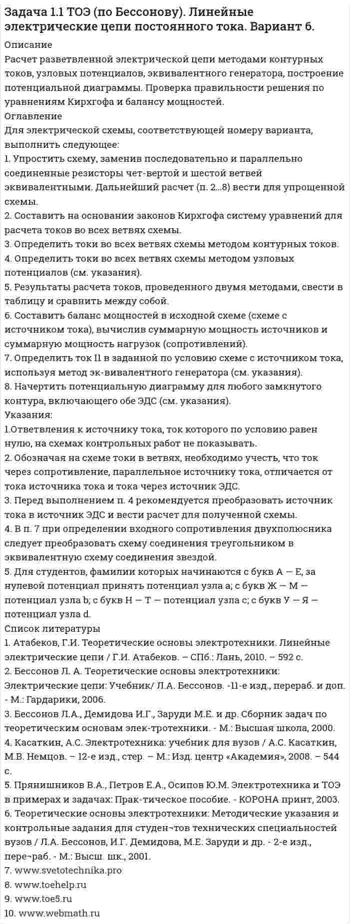     
          Описание
          Расчет разветвленной электрической цепи методами контурных токов, узловых потенциалов, эквивалентного генератора, построение потенциальной диаграммы. Проверка правильности решения по уравнениям Кирхгофа и балансу мощностей. 
          Оглавление
          Для электрической схемы, соответствующей номеру варианта, выполнить следующее:1. Упростить схему, заменив последовательно и параллельно соединенные резисторы чет-вертой и шестой ветвей эквивалентными. Дальнейший расчет (п. 2…8) вести для упрощенной схемы.2. Составить на основании законов Кирхгофа систему уравнений для расчета токов во всех ветвях схемы.3. Определить токи во всех ветвях схемы методом контурных токов.4. Определить токи во всех ветвях схемы методом узловых потенциалов (см. указания).5. Результаты расчета токов, проведенного двумя методами, свести в таблицу и сравнить между собой.6. Составить баланс мощностей в исходной схеме (схеме с источником тока), вычислив суммарную мощность источников и суммарную мощность нагрузок (сопротивлений).7. Определить ток I1 в заданной по условию схеме с источником тока, используя метод эк-вивалентного генератора (см. указания).8. Начертить потенциальную диаграмму для любого замкнутого контура, включающего обе ЭДС (см. указания).Указания:1.Ответвления к источнику тока, ток которого по условию равен нулю, на схемах контрольных работ не показывать.2. Обозначая на схеме токи в ветвях, необходимо учесть, что ток через сопротивление, параллельное источнику тока, отличается от тока источника тока и тока через источник ЭДС.3. Перед выполнением п. 4 рекомендуется преобразовать источник тока в источник ЭДС и вести расчет для полученной схемы.4. В п. 7 при определении входного сопротивления двухполюсника следует преобразовать схему соединения треугольником в эквивалентную схему соединения звездой.5. Для студентов, фамилии которых начинаются с букв А — Е, за нулевой потенциал принять потенциал узла а; с букв Ж — М — потенциал узла b; с букв Н — Т — потенциал узла с; с букв У — Я — потенциал узла d. 
          Список литературы
          1. Атабеков, Г.И. Теоретические основы электротехники. Линейные электрические цепи / Г.И. Атабеков. – СПб.: Лань, 2010. – 592 с.2. Бессонов Л. А. Теоретические основы электротехники: Электрические цепи: Учебник/  Л.А. Бессонов. -11-е изд., перераб. и доп. - М.: Гардарики, 2006.3. Бессонов Л.А., Демидова И.Г., Заруди М.Е. и др. Сборник задач по теоретическим основам элек-тротехники. - М.: Высшая школа, 2000.4. Касаткин, А.С. Электротехника: учебник для вузов / А.С. Касаткин, М.В. Немцов. – 12-е изд., стер. – М.: Изд. центр «Академия», 2008. – 544 с.5. Прянишников В.А., Петров Е.А., Осипов Ю.М. Электротехника и ТОЭ в примерах и задачах: Прак-тическое пособие. - КОРОНА принт, 2003.6. Теоретические основы электротехники: Методические указания и контрольные задания для студен¬тов технических специальностей вузов / Л.А. Бессонов, И.Г. Демидова,     М.Е. Заруди и др. - 2-е изд., пере¬раб. - М.: Высш. шк., 2001.7. www.svetotechnika.pro 8. www.toehelp.ru9. www.toe5.ru10. www.webmath.ru
            
            
            Задача 1.1 ТОЭ (по Бессонову). Линейные электрические цепи постоянного тока. Вариант 7.Задача 1.1 ТОЭ (по Бессонову). Линейные электрические цепи постоянного тока. Вариант 9.Задача 1.24. К клеммам источника тока с электродвижущей силой ε и внутренним сопротивлением rЗадача 1.2 Напорный бак А с постоянным напором Н для подачи воды лабораторным установкам соединён грубой с цилиндрическим резервуаром В. в котором на высоте h=1,8м от оси трубы установлен чашечный ртутный манометр для контроля действующего напораЗадача 1.2 ТОЭ (по Бессонову). Линейные электрические цепи синусоидального тока. Вариант 1.Задача 1.2 ТОЭ (по Бессонову). Линейные электрические цепи синусоидального тока. Вариант 10.Задача 1.2 ТОЭ (по Бессонову). Линейные электрические цепи синусоидального тока. Вариант 11.Задача 1.1. В процессе прямолинейного движения материальной точки еЗадача 1.1 ТОЭ (по Бессонову). Линейные электрические цепи постоянного тока. Вариант 1.Задача 1.1 ТОЭ (по Бессонову). Линейные электрические цепи постоянного тока. Вариант 10.Задача 1.1 ТОЭ (по Бессонову). Линейные электрические цепи постоянного тока. Вариант 11Задача 1.1 ТОЭ (по Бессонову). Линейные электрические цепи постоянного тока. Вариант 3.Задача 1.1 ТОЭ (по Бессонову). Линейные электрические цепи постоянного тока. Вариант 4.Задача 1.1 ТОЭ (по Бессонову). Линейные электрические цепи постоянного тока. Вариант 5.