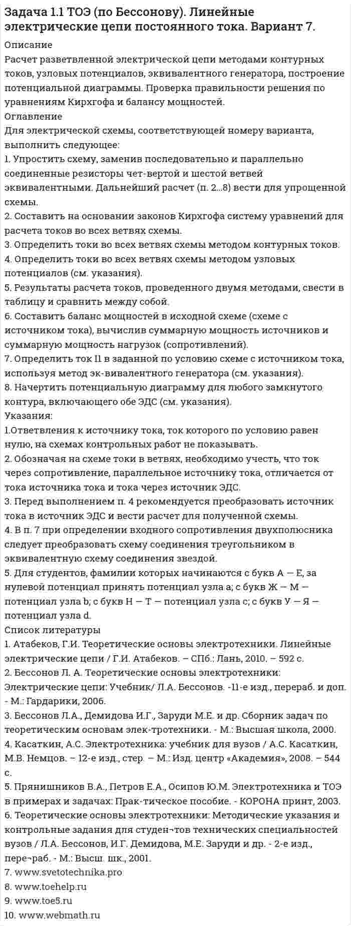     
          Описание
          Расчет разветвленной электрической цепи методами контурных токов, узловых потенциалов, эквивалентного генератора, построение потенциальной диаграммы. Проверка правильности решения по уравнениям Кирхгофа и балансу мощностей. 
          Оглавление
          Для электрической схемы, соответствующей номеру варианта, выполнить следующее:1. Упростить схему, заменив последовательно и параллельно соединенные резисторы чет-вертой и шестой ветвей эквивалентными. Дальнейший расчет (п. 2…8) вести для упрощенной схемы.2. Составить на основании законов Кирхгофа систему уравнений для расчета токов во всех ветвях схемы.3. Определить токи во всех ветвях схемы методом контурных токов.4. Определить токи во всех ветвях схемы методом узловых потенциалов (см. указания).5. Результаты расчета токов, проведенного двумя методами, свести в таблицу и сравнить между собой.6. Составить баланс мощностей в исходной схеме (схеме с источником тока), вычислив суммарную мощность источников и суммарную мощность нагрузок (сопротивлений).7. Определить ток I1 в заданной по условию схеме с источником тока, используя метод эк-вивалентного генератора (см. указания).8. Начертить потенциальную диаграмму для любого замкнутого контура, включающего обе ЭДС (см. указания).Указания:1.Ответвления к источнику тока, ток которого по условию равен нулю, на схемах контрольных работ не показывать.2. Обозначая на схеме токи в ветвях, необходимо учесть, что ток через сопротивление, параллельное источнику тока, отличается от тока источника тока и тока через источник ЭДС.3. Перед выполнением п. 4 рекомендуется преобразовать источник тока в источник ЭДС и вести расчет для полученной схемы.4. В п. 7 при определении входного сопротивления двухполюсника следует преобразовать схему соединения треугольником в эквивалентную схему соединения звездой.5. Для студентов, фамилии которых начинаются с букв А — Е, за нулевой потенциал принять потенциал узла а; с букв Ж — М — потенциал узла b; с букв Н — Т — потенциал узла с; с букв У — Я — потенциал узла d. 
          Список литературы
          1. Атабеков, Г.И. Теоретические основы электротехники. Линейные электрические цепи / Г.И. Атабеков. – СПб.: Лань, 2010. – 592 с.2. Бессонов Л. А. Теоретические основы электротехники: Электрические цепи: Учебник/  Л.А. Бессонов. -11-е изд., перераб. и доп. - М.: Гардарики, 2006.3. Бессонов Л.А., Демидова И.Г., Заруди М.Е. и др. Сборник задач по теоретическим основам элек-тротехники. - М.: Высшая школа, 2000.4. Касаткин, А.С. Электротехника: учебник для вузов / А.С. Касаткин, М.В. Немцов. – 12-е изд., стер. – М.: Изд. центр «Академия», 2008. – 544 с.5. Прянишников В.А., Петров Е.А., Осипов Ю.М. Электротехника и ТОЭ в примерах и задачах: Прак-тическое пособие. - КОРОНА принт, 2003.6. Теоретические основы электротехники: Методические указания и контрольные задания для студен¬тов технических специальностей вузов / Л.А. Бессонов, И.Г. Демидова,     М.Е. Заруди и др. - 2-е изд., пере¬раб. - М.: Высш. шк., 2001.7. www.svetotechnika.pro 8. www.toehelp.ru9. www.toe5.ru10. www.webmath.ru
            
            
            Задача 1.1 ТОЭ (по Бессонову). Линейные электрические цепи постоянного тока. Вариант 9.Задача 1.24. К клеммам источника тока с электродвижущей силой ε и внутренним сопротивлением rЗадача 1.2 Напорный бак А с постоянным напором Н для подачи воды лабораторным установкам соединён грубой с цилиндрическим резервуаром В. в котором на высоте h=1,8м от оси трубы установлен чашечный ртутный манометр для контроля действующего напораЗадача 1.2 ТОЭ (по Бессонову). Линейные электрические цепи синусоидального тока. Вариант 1.Задача 1.2 ТОЭ (по Бессонову). Линейные электрические цепи синусоидального тока. Вариант 10.Задача 1.2 ТОЭ (по Бессонову). Линейные электрические цепи синусоидального тока. Вариант 11.Задача 1.2 ТОЭ (по Бессонову). Линейные электрические цепи синусоидального тока. Вариант 2.Задача 1.1 ТОЭ (по Бессонову). Линейные электрические цепи постоянного тока. Вариант 1.Задача 1.1 ТОЭ (по Бессонову). Линейные электрические цепи постоянного тока. Вариант 10.Задача 1.1 ТОЭ (по Бессонову). Линейные электрические цепи постоянного тока. Вариант 11Задача 1.1 ТОЭ (по Бессонову). Линейные электрические цепи постоянного тока. Вариант 3.Задача 1.1 ТОЭ (по Бессонову). Линейные электрические цепи постоянного тока. Вариант 4.Задача 1.1 ТОЭ (по Бессонову). Линейные электрические цепи постоянного тока. Вариант 5.Задача 1.1 ТОЭ (по Бессонову). Линейные электрические цепи постоянного тока. Вариант 6.
