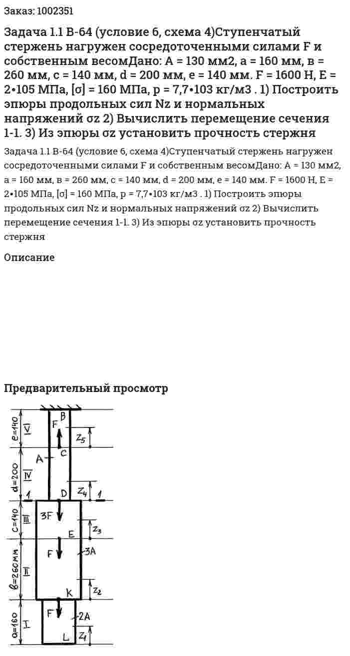 Задача 1.1 В-64 (условие 6, схема 4)Ступенчатый стержень нагружен сосредоточенными силами F и собственным весомДано: А = 130 мм2, а = 160 мм, в = 260 мм, с = 140 мм, d = 200 мм, е = 140 мм. F = 1600 Н, Е = 2∙105 МПа, [σ] = 160 МПа, р = 7,7∙103 кг/м3 . 1) Построить эпюры продольных сил Nz и нормальных напряжений σz 2) Вычислить перемещение сечения 1-1. 3) Из эпюры σz установить прочность стержня 