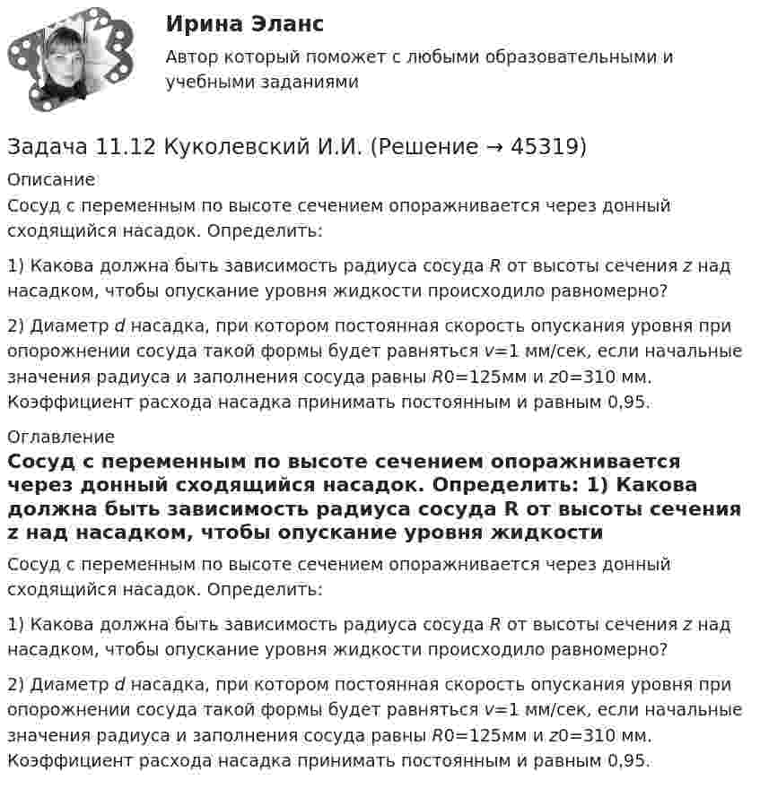     
            Описание
            	Сосуд с переменным по высоте сечением опоражнивается через донный сходящийся насадок. Определить: 	1) Какова должна быть зависимость радиуса сосуда R от высоты сечения z над насадком, чтобы опускание уровня жидкости происходило равномерно?	2) Диаметр d насадка, при котором постоянная ско­рость опускания уровня при опорожнении сосуда такой формы будет равняться v=1 мм/сек, если начальные значения радиуса и заполнения сосуда равны R0=125мм и z0=310 мм. Коэффициент расхода насадка принимать постоянным и равным 0,95. 
            Оглавление
            	Сосуд с переменным по высоте сечением опоражнивается через донный сходящийся насадок. Определить: 	1) Какова должна быть зависимость радиуса сосуда R от высоты сечения z над насадком, чтобы опускание уровня жидкости происходило равномерно?	2) Диаметр d насадка, при котором постоянная ско­рость опускания уровня при опорожнении сосуда такой формы будет равняться v=1 мм/сек, если начальные значения радиуса и заполнения сосуда равны R0=125мм и z0=310 мм. Коэффициент расхода насадка принимать постоянным и равным 0,95. 
            
            
            Задача 1 1.1 05.09.2013 г. вкладчик положил на счет в банк 7000 руб. под 9% годовых (английская практика). Какая сумма будет получена 21.05.2014 г.?Задача 11.12 Куколевский И.И.Задача 11.15 Куколевский И.И.Задача 11.17 Куколевский И.И.Задача 11.1 Куколевский И.И.Задача 1 1.1 Определить объем воздуха, необходимого для сгорания 15 кг бензола (С6Н6) при температуре 10 ºС и давлении 730 мм рт. ст. 1.2. Определить объем воздуха, необходимого для сгорания 100 м3 метанаЗадача 1.1.1 По данным табл. 1 необходимо: а) провести анализ 25 строительных компаний региона, применяя метод группировок (выбрав в качестве группировочного признака объем реализации и построив типологическую, структурную и аналитическую группировки), выделив 5 групп с равными интервалами. Результаты группировки представить в сводных групповых таблицах и проанализировать;Задача 10 Данные о выпуске продукции молочным заводом за отчетный период: Наименование продукции Ед. изм. Выпуск Коэффициент пересчета на молоко Молоко пастеризованное л 36340 1,0 Кисломолочные продукты 4%-ной жирности л 20180 1,3 Сметана 10%-ной жирности кг 5470 2,9Задача 10 Имеются следующие данные по области: Численность населения на начало текущего периода, тыс.чел. 1 960 За предшествующие годы среднегодовой коэффициент: - смертности (‰) 6,3 - жизненности 0,668Задача. 10 мая на своем дачном участке был убит Петров. В убийстве Петрова подозревается его сосед по даче Фадин, с которым Петров долгое время находился в неприязненных отношениях. В силу чрезмерного употребления алкоголя Фадин не помнит, что с ним происходило в период с 9 по 11 мая.Задача 10 Стоимость фломастеров и тетрадей вместе составляет 276 рублей, стоимость фломастеров составляет 0,6 стоимости книги, а тетради на 60 рублей дороже книги. Сколько стоят тетрадиЗадача 10 Электронные выпрямители.Задача 1.1. 05.09.2013г. вкладчик положил на счет в банк 7000 рублей под 9% годовых (английская практика). Какая сумма будет получена 21.05.2014г.?Задача 1 10 мая 2003 года в отделение милиции поступило сообщение о совершенном убийстве. По указанному адресу выехал наряд милиции и действительно обнаружил труп с признаками насильственной смерти. Начальник милиции дал указание дознавателю Петрову возбудить уголовное дело и провести все необходимые следственные действия, направленные на выявление и задержание преступника.