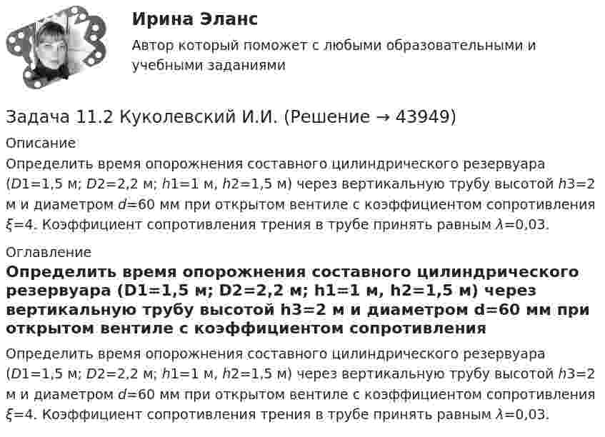     
            Описание
            	Определить время опорожнения состав­ного цилиндрического резервуара (D1=1,5 м; D2=2,2 м; h1=1 м, h2=1,5 м) через вертикальную трубу высотой h3=2 м и диаметром d=60 мм при открытом вентиле с коэффициентом сопротивления ξ=4. Коэффициент со­противления трения в трубе принять равным λ=0,03. 
            Оглавление
            	Определить время опорожнения состав­ного цилиндрического резервуара (D1=1,5 м; D2=2,2 м; h1=1 м, h2=1,5 м) через вертикальную трубу высотой h3=2 м и диаметром d=60 мм при открытом вентиле с коэффициентом сопротивления ξ=4. Коэффициент со­противления трения в трубе принять равным λ=0,03. 
            
            
            Задача 1.1.2 Имеются данные о производственном стаже работников бригады и их среднемесячной выработке изделий (табл. 7). Необходимо построить аналитическую группировку работников с целью выявления взаимосвязи между стажем работников и их выработкой.Задача 11.2 Куколевский И.И.Задача 11.42 Куколевский И.И.Задача 1.14. В координатной плоскости XY задана потенциальная сила F ( x , y ). Найти работу этой силы по перемещению частицы из точки с координатами ( x1 , y1 ) в точку с координатами ( x2 , y2 ).Задача 1.14. В сосуде объемом V при температуре T находится смесь двух идеальных газов с массами m1 и m2 . Найти давление смеси P , молярную массу смеси M и число молекул в N сосуде.Задача 1.14. Два тела с массами m1 и m2 связаны невесомой нитью перекинутой через невесомый блок (Рис. 1). Наклонные плоскости, по которым скользят грузы, составляют с горизонтом углы α1 и α2 соответственно, а коэффициенты трения между грузами и плоскостями равны k1 и k2 соответственно. Трением в блоке можно пренебречь. В какую сторону движутся грузы - влево или вправо? Найти ускорение a грузов и силу натяжения T нити. Ускорение свободного падения g = 9.81 м/с2 .Задача 1.14. Задан закон движения r ( t ) материальной точки в координатной плоскости XY в интервале времени t1 от до t2 . Найти уравнение траектории y = y ( x ) и построить график. Найти модуль вектора перемещения точки в заданном интервале времени. Найти модули начальной v1 и конечной v2 скоростей точки.Задача 11.15 Куколевский И.И.Задача 11.17 Куколевский И.И.Задача 11.1 Куколевский И.И.Задача 1 1.1 Определить объем воздуха, необходимого для сгорания 15 кг бензола (С6Н6) при температуре 10 ºС и давлении 730 мм рт. ст. 1.2. Определить объем воздуха, необходимого для сгорания 100 м3 метанаЗадача 1.1.1 По данным табл. 1 необходимо: а) провести анализ 25 строительных компаний региона, применяя метод группировок (выбрав в качестве группировочного признака объем реализации и построив типологическую, структурную и аналитическую группировки), выделив 5 групп с равными интервалами. Результаты группировки представить в сводных групповых таблицах и проанализировать;Задача 11.21 Куколевский И.И.Задача 11.23 Куколевский И.И.