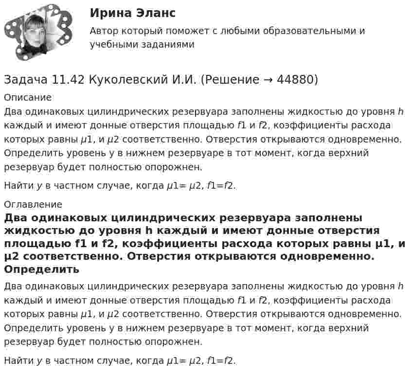     
            Описание
            	Два одинаковых цилиндрических резервуара за­полнены жидкостью до уровня h каждый и имеют донные отвер­стия площадью f1 и f2, коэффициенты расхода которых равны μ1, и μ2 соответственно. Отверстия открываются одновременно. Определить уровень у в нижнем резервуаре в тот момент, ко­гда верхний резервуар будет полностью опорожнен.	Найти у в частном случае, когда μ1= μ2, f1=f2. 
            Оглавление
            	Два одинаковых цилиндрических резервуара за­полнены жидкостью до уровня h каждый и имеют донные отвер­стия площадью f1 и f2, коэффициенты расхода которых равны μ1, и μ2 соответственно. Отверстия открываются одновременно. Определить уровень у в нижнем резервуаре в тот момент, ко­гда верхний резервуар будет полностью опорожнен.	Найти у в частном случае, когда μ1= μ2, f1=f2. 
            
            
            Задача 11.2 Куколевский И.И.Задача 11.42 Куколевский И.И.Задача 1.14. В координатной плоскости XY задана потенциальная сила F ( x , y ). Найти работу этой силы по перемещению частицы из точки с координатами ( x1 , y1 ) в точку с координатами ( x2 , y2 ).Задача 1.14. В сосуде объемом V при температуре T находится смесь двух идеальных газов с массами m1 и m2 . Найти давление смеси P , молярную массу смеси M и число молекул в N сосуде.Задача 1.14. Два тела с массами m1 и m2 связаны невесомой нитью перекинутой через невесомый блок (Рис. 1). Наклонные плоскости, по которым скользят грузы, составляют с горизонтом углы α1 и α2 соответственно, а коэффициенты трения между грузами и плоскостями равны k1 и k2 соответственно. Трением в блоке можно пренебречь. В какую сторону движутся грузы - влево или вправо? Найти ускорение a грузов и силу натяжения T нити. Ускорение свободного падения g = 9.81 м/с2 .Задача 1.14. Задан закон движения r ( t ) материальной точки в координатной плоскости XY в интервале времени t1 от до t2 . Найти уравнение траектории y = y ( x ) и построить график. Найти модуль вектора перемещения точки в заданном интервале времени. Найти модули начальной v1 и конечной v2 скоростей точки.Задача 1.14. Найти число Δ N молекул идеального химически однородного газа массой m при абсолютной температуре T , скорости которых лежат в узком интервале от v1 до v2 ( Δ v = v2 - v1 ).Задача 11.17 Куколевский И.И.Задача 11.1 Куколевский И.И.Задача 1 1.1 Определить объем воздуха, необходимого для сгорания 15 кг бензола (С6Н6) при температуре 10 ºС и давлении 730 мм рт. ст. 1.2. Определить объем воздуха, необходимого для сгорания 100 м3 метанаЗадача 1.1.1 По данным табл. 1 необходимо: а) провести анализ 25 строительных компаний региона, применяя метод группировок (выбрав в качестве группировочного признака объем реализации и построив типологическую, структурную и аналитическую группировки), выделив 5 групп с равными интервалами. Результаты группировки представить в сводных групповых таблицах и проанализировать;Задача 11.21 Куколевский И.И.Задача 11.23 Куколевский И.И.Задача 1.1.2 Имеются данные о производственном стаже работников бригады и их среднемесячной выработке изделий (табл. 1). Таблица 1 Данные о работниках бригады Номер работника по списку Производственный стаж, лет Среднемесячная выработка изделий, шт.