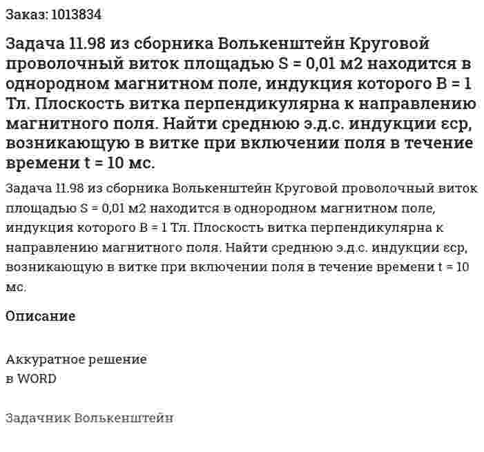 Задача 11.98 из сборника Волькенштейн  Круговой проволочный виток площадью S = 0,01 м2 находится в однородном магнитном поле, индукция которого В = 1 Тл. Плоскость витка перпендикулярна к направлению магнитного поля. Найти среднюю э.д.с. индукции εср, возникающую в витке при включении поля в течение времени t = 10 мс. 