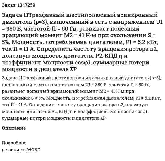 Задача 11Трехфазный шестиполюсный асинхронный двигатель (p=3), включенный в сеть с напряжением U1 = 380 В, частотой f1 = 50 Гц, развивает полезный вращающий момент M2 = 41 Н·м при скольжении S = 5%. Мощность, потребляемая двигателем, P1 = 5.2 кВт, ток I1 = 11 А. Определить частоту вращения ротора n2, полезную мощность двигателя P2, КПД η и коэффициент мощности cosφ1, суммарные потери мощности в двигателе ΣP 