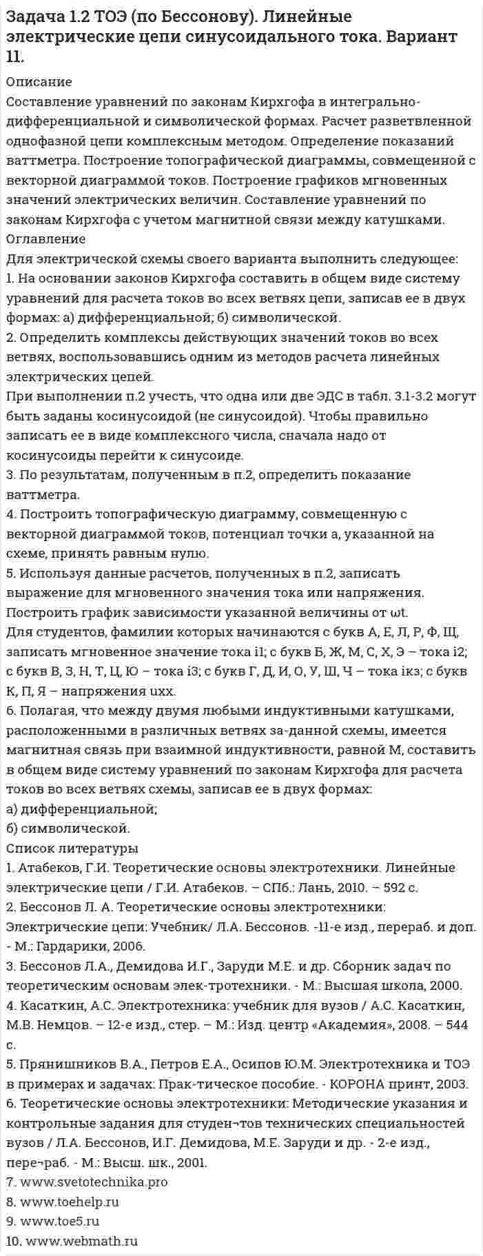     
          Описание
          Составление уравнений по законам Кирхгофа в интегрально-дифференциальной и символической формах. Расчет разветвленной однофазной цепи комплексным методом. Определение показаний ваттметра. Построение топографической диаграммы, совмещенной с векторной диаграммой токов. Построение графиков мгновенных значений электрических величин. Составление уравнений по законам Кирхгофа с учетом магнитной связи между катушками. 
          Оглавление
          Для электрической схемы своего варианта выполнить следующее:1. На основании законов Кирхгофа составить в общем виде систему уравнений для расчета токов во всех ветвях цепи, записав ее в двух формах: а) дифференциальной; б) символической.2. Определить комплексы действующих значений токов во всех ветвях, воспользовавшись одним из методов расчета линейных электрических цепей.При выполнении п.2 учесть, что одна или две ЭДС в табл. 3.1-3.2 могут быть заданы косинусоидой (не синусоидой). Чтобы правильно записать ее в виде комплексного числа, сначала надо от косинусоиды перейти к синусоиде.3. По результатам, полученным в п.2, определить показание ваттметра.4. Построить топографическую диаграмму, совмещенную с векторной диаграммой токов, потенциал точки а, указанной на схеме, принять равным нулю.5. Используя данные расчетов, полученных в п.2, записать выражение для мгновенного значения тока или напряжения. Построить график зависимости указанной величины от ωt.Для студентов, фамилии которых начинаются с букв А, Е, Л, Р, Ф, Щ, записать мгновенное значение тока i1; с букв Б, Ж, М, С, Х, Э – тока i2; с букв В, З, Н, Т, Ц, Ю – тока i3; с букв Г, Д, И, О, У, Ш, Ч – тока iкз; с букв К, П, Я – напряжения uxx.6. Полагая, что между двумя любыми индуктивными катушками, расположенными в различных ветвях за-данной схемы, имеется магнитная связь при взаимной индуктивности, равной М, составить в общем виде систему уравнений по законам Кирхгофа для расчета токов во всех ветвях схемы, записав ее в двух формах:а) дифференциальной;б) символической. 
          Список литературы
          1. Атабеков, Г.И. Теоретические основы электротехники. Линейные электрические цепи / Г.И. Атабеков. – СПб.: Лань, 2010. – 592 с.2. Бессонов Л. А. Теоретические основы электротехники: Электрические цепи: Учебник/  Л.А. Бессонов. -11-е изд., перераб. и доп. - М.: Гардарики, 2006.3. Бессонов Л.А., Демидова И.Г., Заруди М.Е. и др. Сборник задач по теоретическим основам элек-тротехники. - М.: Высшая школа, 2000.4. Касаткин, А.С. Электротехника: учебник для вузов / А.С. Касаткин, М.В. Немцов. – 12-е изд., стер. – М.: Изд. центр «Академия», 2008. – 544 с.5. Прянишников В.А., Петров Е.А., Осипов Ю.М. Электротехника и ТОЭ в примерах и задачах: Прак-тическое пособие. - КОРОНА принт, 2003.6. Теоретические основы электротехники: Методические указания и контрольные задания для студен¬тов технических специальностей вузов / Л.А. Бессонов, И.Г. Демидова,     М.Е. Заруди и др. - 2-е изд., пере¬раб. - М.: Высш. шк., 2001.7. www.svetotechnika.pro 8. www.toehelp.ru9. www.toe5.ru10. www.webmath.ru
            
            
            Задача 1.2 ТОЭ (по Бессонову). Линейные электрические цепи синусоидального тока. Вариант 2.Задача 1.2 ТОЭ (по Бессонову). Линейные электрические цепи синусоидального тока. Вариант 3.Задача 1.2 ТОЭ (по Бессонову). Линейные электрические цепи синусоидального тока. Вариант 4.Задача 1.2 ТОЭ (по Бессонову). Линейные электрические цепи синусоидального тока. Вариант 5.Задача 1.2 ТОЭ (по Бессонову). Линейные электрические цепи синусоидального тока. Вариант 6.Задача 1.2 ТОЭ (по Бессонову). Линейные электрические цепи синусоидального тока. Вариант 7.Задача 1.2 ТОЭ (по Бессонову). Линейные электрические цепи синусоидального тока. Вариант 9.Задача 1.1 ТОЭ (по Бессонову). Линейные электрические цепи постоянного тока. Вариант 6.Задача 1.1 ТОЭ (по Бессонову). Линейные электрические цепи постоянного тока. Вариант 7.Задача 1.1 ТОЭ (по Бессонову). Линейные электрические цепи постоянного тока. Вариант 9.Задача 1.24. К клеммам источника тока с электродвижущей силой ε и внутренним сопротивлением rЗадача 1.2 Напорный бак А с постоянным напором Н для подачи воды лабораторным установкам соединён грубой с цилиндрическим резервуаром В. в котором на высоте h=1,8м от оси трубы установлен чашечный ртутный манометр для контроля действующего напораЗадача 1.2 ТОЭ (по Бессонову). Линейные электрические цепи синусоидального тока. Вариант 1.Задача 1.2 ТОЭ (по Бессонову). Линейные электрические цепи синусоидального тока. Вариант 10.