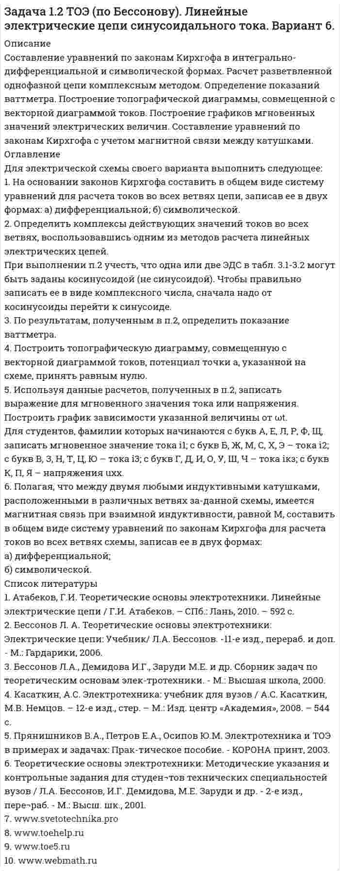     
          Описание
          Составление уравнений по законам Кирхгофа в интегрально-дифференциальной и символической формах. Расчет разветвленной однофазной цепи комплексным методом. Определение показаний ваттметра. Построение топографической диаграммы, совмещенной с векторной диаграммой токов. Построение графиков мгновенных значений электрических величин. Составление уравнений по законам Кирхгофа с учетом магнитной связи между катушками. 
          Оглавление
          Для электрической схемы своего варианта выполнить следующее:1. На основании законов Кирхгофа составить в общем виде систему уравнений для расчета токов во всех ветвях цепи, записав ее в двух формах: а) дифференциальной; б) символической.2. Определить комплексы действующих значений токов во всех ветвях, воспользовавшись одним из методов расчета линейных электрических цепей.При выполнении п.2 учесть, что одна или две ЭДС в табл. 3.1-3.2 могут быть заданы косинусоидой (не синусоидой). Чтобы правильно записать ее в виде комплексного числа, сначала надо от косинусоиды перейти к синусоиде.3. По результатам, полученным в п.2, определить показание ваттметра.4. Построить топографическую диаграмму, совмещенную с векторной диаграммой токов, потенциал точки а, указанной на схеме, принять равным нулю.5. Используя данные расчетов, полученных в п.2, записать выражение для мгновенного значения тока или напряжения. Построить график зависимости указанной величины от ωt.Для студентов, фамилии которых начинаются с букв А, Е, Л, Р, Ф, Щ, записать мгновенное значение тока i1; с букв Б, Ж, М, С, Х, Э – тока i2; с букв В, З, Н, Т, Ц, Ю – тока i3; с букв Г, Д, И, О, У, Ш, Ч – тока iкз; с букв К, П, Я – напряжения uxx.6. Полагая, что между двумя любыми индуктивными катушками, расположенными в различных ветвях за-данной схемы, имеется магнитная связь при взаимной индуктивности, равной М, составить в общем виде систему уравнений по законам Кирхгофа для расчета токов во всех ветвях схемы, записав ее в двух формах:а) дифференциальной;б) символической. 
          Список литературы
          1. Атабеков, Г.И. Теоретические основы электротехники. Линейные электрические цепи / Г.И. Атабеков. – СПб.: Лань, 2010. – 592 с.2. Бессонов Л. А. Теоретические основы электротехники: Электрические цепи: Учебник/  Л.А. Бессонов. -11-е изд., перераб. и доп. - М.: Гардарики, 2006.3. Бессонов Л.А., Демидова И.Г., Заруди М.Е. и др. Сборник задач по теоретическим основам элек-тротехники. - М.: Высшая школа, 2000.4. Касаткин, А.С. Электротехника: учебник для вузов / А.С. Касаткин, М.В. Немцов. – 12-е изд., стер. – М.: Изд. центр «Академия», 2008. – 544 с.5. Прянишников В.А., Петров Е.А., Осипов Ю.М. Электротехника и ТОЭ в примерах и задачах: Прак-тическое пособие. - КОРОНА принт, 2003.6. Теоретические основы электротехники: Методические указания и контрольные задания для студен¬тов технических специальностей вузов / Л.А. Бессонов, И.Г. Демидова,     М.Е. Заруди и др. - 2-е изд., пере¬раб. - М.: Высш. шк., 2001.7. www.svetotechnika.pro 8. www.toehelp.ru9. www.toe5.ru10. www.webmath.ru
            
            
            Задача 1.2 ТОЭ (по Бессонову). Линейные электрические цепи синусоидального тока. Вариант 7.Задача 1.2 ТОЭ (по Бессонову). Линейные электрические цепи синусоидального тока. Вариант 9.Задача 1.31 Цилиндрический полый резервуар диаметром D=500мм в широкой части и с d=250мм в узкой части через уплотнение входит в резервуар с водой, в котором выведен пьезо¬метр (рис. 1). Определить каким должно быть превышение уровняЗадача 1.37 Определить давление рx (в бар) в центре сосуда с бензином (рис. 1.25), если показание манометра, включённого на уровне центра сосуда с водой, рман = 0,12 ат, высоты уровней жидкостей: h1 = 400 мм; h 2= 200 мм.Задача 1.8 Определить силу F0 на штоке неподвижного золотника, если даны: показание вакуумметра рвак, избыточное давление ро во внутренней полости, высота расположения вакуумметра Н, диаметры поршней D и d, плотность жидкости ρ =1000 кг/м3.Задача 1 Вар 046 - ГПС ТеплотехникаЗадача 1 производственные возможностиЗадача 1.2 ТОЭ (по Бессонову). Линейные электрические цепи синусоидального тока. Вариант 1.Задача 1.2 ТОЭ (по Бессонову). Линейные электрические цепи синусоидального тока. Вариант 10.Задача 1.2 ТОЭ (по Бессонову). Линейные электрические цепи синусоидального тока. Вариант 11.Задача 1.2 ТОЭ (по Бессонову). Линейные электрические цепи синусоидального тока. Вариант 2.Задача 1.2 ТОЭ (по Бессонову). Линейные электрические цепи синусоидального тока. Вариант 3.Задача 1.2 ТОЭ (по Бессонову). Линейные электрические цепи синусоидального тока. Вариант 4.Задача 1.2 ТОЭ (по Бессонову). Линейные электрические цепи синусоидального тока. Вариант 5.