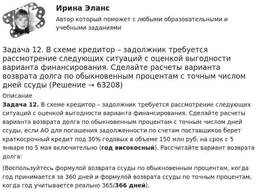      
            Описание
             Задача 12. В схеме кредитор – задолжник требуется рассмотрение следующих ситуаций с оценкой выгодности варианта финансирования. Сделайте расчеты варианта возврата долга по обыкновенным процентам с точным числом дней ссуды, если АО для погашения задолженности по счетам поставщиков берет краткосрочный кредит под 30% годовых в объеме 150 млн руб. на срок с 5 января по 5 мая включительно (год високосный). Рассчитайте вариант возврата долга:	(Воспользуйтесь формулой возврата ссуды по обыкновенным процентам, когда год принимается за 360 дней и формулой возврата ссуды по точным процентам, когда год учитывается реально 365/366 дней).   
            
            
            Задача 12.9 Куколевский И.И.Задача 12. В схеме кредитор – задолжник требуется рассмотрение следующих ситуаций с оценкой выгодности варианта финансирования. Сделайте расчеты варианта возврата долга по обыкновенным процентам с точным числом дней ссудыЗадача 1.2. Куколевский.Задача 1.2. При какой номинальной ставке инвестор получит 40000 рублей, если срок инвестиции 3 года, первоначальная инвестиция 32000 рублей, проценты начисляются раз в полугодие?Задача 12 У Лены в аквариуме 8 меченосцев, что составляет 40% всех ее рыбок. Сколько всего рыбок у Лены в аквариумеЗадача 1.30 Исходя из минимума затрачиваемой энергии выбрать по среднему за период эксплуатации к.п.д. вентиляторную установку, если Q= 55 м3/с;Задача 1.3.1. По региону имеются данные о вводе в эксплуатацию жилой площади: Таблица 1 Данные о вводе в эксплуатацию жилой площади Вид жилых домов Введено в эксплуатацию, тыс.кв.м Прошлый год Отчетный год Кирпичные 5000 5100ЗАДАЧА 1.1.  РАСЧЕТ КРОНШТЕЙНАЗадача 1.1. Расчет стержня Условие задачи: Стержень, жестко закрепленный одним концом, состоящий из 3-х участков длиной и площадью , находится под действием собственного веса и силы , приложенной на координате . Материал стержня – ст. 3. Требуется: Построить эпюры продольных сил , нормальных напряжений и перемещений .Задача 11 Саша задумал 3 натуральных числа. Первое из чисел наибольшее двузначное число, второе в 4 раза больше третьего. Что за числа задумал Саша, если сумма этих чисел равна 934Задача 1.2 1.2. На основании приведенных данных о двух фирмах рассчитайте аналитические коэффициенты и сделайте выводы о финансовом состоянии фирм. Сделайте выводы по интегральным моделям.Задача 12.23 Куколевский И.И.Задача 1.2.2. Разработать макеты таблиц для статистической характеристики населения Российской Федерации: 1) по полу и возрасту; 2) образование Задача 2.5.5 Смета затрат на производство продукции представлена в табл.Задача 12.5 Куколевский И.И.