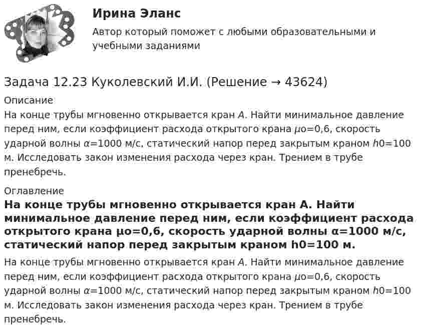     
            Описание
            	На конце трубы мгновенно открывается кран А. Найти минимальное давление перед ним, если коэффициент расхо­да открытого крана μо=0,6, скорость ударной волны α=1000 м/с, статический напор перед закрытым краном h0=100 м. Исследовать закон изменения расхода через кран. Трением в трубе пренебречь.  
            Оглавление
            	На конце трубы мгновенно открывается кран А. Найти минимальное давление перед ним, если коэффициент расхо­да открытого крана μо=0,6, скорость ударной волны α=1000 м/с, статический напор перед закрытым краном h0=100 м. Исследовать закон изменения расхода через кран. Трением в трубе пренебречь.  
            
            
            Задача 1.2 1.2. На основании приведенных данных о двух фирмах рассчитайте аналитические коэффициенты и сделайте выводы о финансовом состоянии фирм. Сделайте выводы по интегральным моделям.Задача 12.23 Куколевский И.И.Задача 1.2.2. Разработать макеты таблиц для статистической характеристики населения Российской Федерации: 1) по полу и возрасту; 2) образование Задача 2.5.5 Смета затрат на производство продукции представлена в табл.Задача 12.5 Куколевский И.И.Задача 12.8 Куколевский И.И.Задача 12.9 Куколевский И.И.Задача 12. В схеме кредитор – задолжник требуется рассмотрение следующих ситуаций с оценкой выгодности варианта финансирования. Сделайте расчеты варианта возврата долга по обыкновенным процентам с точным числом дней ссудыЗадача 1.1. Небольшому заводу на планируемый год установлена программа по производству крючков и вешал различных модификаций из алюминия в количестве 20 тыс. шт. Производственная программа по отдельным модификациям отсутствует. Необходимо рассчитать на плановый период потребность по каждому изделию и в целомЗадача 1 1. ООО «Мультисофт» обратилось с иском к ООО «Тренажерные технологии» о защите исключительных прав путем признания за ООО «Мультисофт» исключительного права на программу для ЭВМ «3D Инструктор. Учебный автосимулятор»ЗАДАЧА 1 1. Определите показатели структуры и динамики баланса. По результатам «чтения» аналитического баланса дайте обобщенную оценку финансового состояния предприятия. Перечислите основные направления анализа финансового состояния предприятия.Задача 1.1 Отразить приведенные в таблице 1 хозяйственные операции бухгалтерскими проводками. Таблица 1 Хозяйственные операции за 28.01.20__г. № Содержание Дебет Кредит СуммаЗадача 1 1. По предприятиям составить простую (перечневую) таблицу с графами: номер предприятия, внесение органических удобрений на 1 га. 2. Проверить однородность совокупности по внесению удобрений под картофельЗАДАЧА 1.1.  РАСЧЕТ КРОНШТЕЙНАЗадача 1.1. Расчет стержня Условие задачи: Стержень, жестко закрепленный одним концом, состоящий из 3-х участков длиной и площадью , находится под действием собственного веса и силы , приложенной на координате . Материал стержня – ст. 3. Требуется: Построить эпюры продольных сил , нормальных напряжений и перемещений .