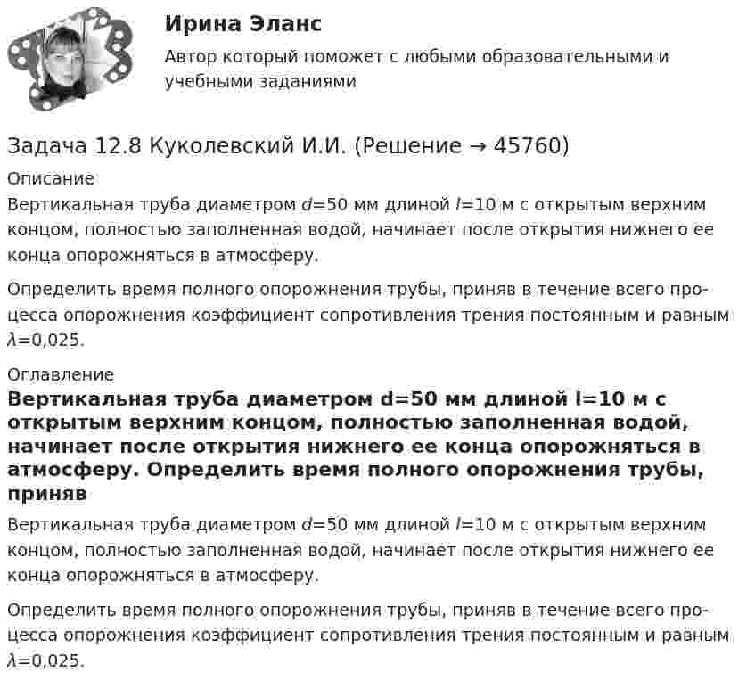     
            Описание
            	Вертикальная труба диаметром d=50 мм длиной l=10 м с открытым верхним концом, полностью заполненная водой, начинает после открытия нижнего ее конца опорожняться в атмосферу. 	Определить время полного опорожне­ния трубы, приняв в течение всего про­цесса опорожнения коэффициент сопро­тивления трения постоянным и равным λ=0,025. 
            Оглавление
            	Вертикальная труба диаметром d=50 мм длиной l=10 м с открытым верхним концом, полностью заполненная водой, начинает после открытия нижнего ее конца опорожняться в атмосферу. 	Определить время полного опорожне­ния трубы, приняв в течение всего про­цесса опорожнения коэффициент сопро­тивления трения постоянным и равным λ=0,025. 
            
            
            Задача 12.5 Куколевский И.И.Задача 12.8 Куколевский И.И.Задача 12.9 Куколевский И.И.Задача 12. В схеме кредитор – задолжник требуется рассмотрение следующих ситуаций с оценкой выгодности варианта финансирования. Сделайте расчеты варианта возврата долга по обыкновенным процентам с точным числом дней ссудыЗадача 1.2. Куколевский.Задача 1.2. При какой номинальной ставке инвестор получит 40000 рублей, если срок инвестиции 3 года, первоначальная инвестиция 32000 рублей, проценты начисляются раз в полугодие?Задача 12 У Лены в аквариуме 8 меченосцев, что составляет 40% всех ее рыбок. Сколько всего рыбок у Лены в аквариумеЗадача 1.1 Отразить приведенные в таблице 1 хозяйственные операции бухгалтерскими проводками. Таблица 1 Хозяйственные операции за 28.01.20__г. № Содержание Дебет Кредит СуммаЗадача 1 1. По предприятиям составить простую (перечневую) таблицу с графами: номер предприятия, внесение органических удобрений на 1 га. 2. Проверить однородность совокупности по внесению удобрений под картофельЗАДАЧА 1.1.  РАСЧЕТ КРОНШТЕЙНАЗадача 1.1. Расчет стержня Условие задачи: Стержень, жестко закрепленный одним концом, состоящий из 3-х участков длиной и площадью , находится под действием собственного веса и силы , приложенной на координате . Материал стержня – ст. 3. Требуется: Построить эпюры продольных сил , нормальных напряжений и перемещений .Задача 11 Саша задумал 3 натуральных числа. Первое из чисел наибольшее двузначное число, второе в 4 раза больше третьего. Что за числа задумал Саша, если сумма этих чисел равна 934Задача 1.2 1.2. На основании приведенных данных о двух фирмах рассчитайте аналитические коэффициенты и сделайте выводы о финансовом состоянии фирм. Сделайте выводы по интегральным моделям.Задача 12.23 Куколевский И.И.