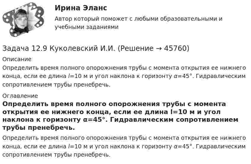     
            Описание
            	Определить время полного опорожнения трубы с момента открытия ее нижнего конца, если ее длина l=10 м и угол наклона к горизонту α=45°. Гидравлическим сопротивлением трубы пренебречь. 
            Оглавление
            	Определить время полного опорожнения трубы с момента открытия ее нижнего конца, если ее длина l=10 м и угол наклона к горизонту α=45°. Гидравлическим сопротивлением трубы пренебречь. 
            
            
            Задача 12.8 Куколевский И.И.Задача 12.9 Куколевский И.И.Задача 12. В схеме кредитор – задолжник требуется рассмотрение следующих ситуаций с оценкой выгодности варианта финансирования. Сделайте расчеты варианта возврата долга по обыкновенным процентам с точным числом дней ссудыЗадача 1.2. Куколевский.Задача 1.2. При какой номинальной ставке инвестор получит 40000 рублей, если срок инвестиции 3 года, первоначальная инвестиция 32000 рублей, проценты начисляются раз в полугодие?Задача 12 У Лены в аквариуме 8 меченосцев, что составляет 40% всех ее рыбок. Сколько всего рыбок у Лены в аквариумеЗадача 1.30 Исходя из минимума затрачиваемой энергии выбрать по среднему за период эксплуатации к.п.д. вентиляторную установку, если Q= 55 м3/с;Задача 1 1. По предприятиям составить простую (перечневую) таблицу с графами: номер предприятия, внесение органических удобрений на 1 га. 2. Проверить однородность совокупности по внесению удобрений под картофельЗАДАЧА 1.1.  РАСЧЕТ КРОНШТЕЙНАЗадача 1.1. Расчет стержня Условие задачи: Стержень, жестко закрепленный одним концом, состоящий из 3-х участков длиной и площадью , находится под действием собственного веса и силы , приложенной на координате . Материал стержня – ст. 3. Требуется: Построить эпюры продольных сил , нормальных напряжений и перемещений .Задача 11 Саша задумал 3 натуральных числа. Первое из чисел наибольшее двузначное число, второе в 4 раза больше третьего. Что за числа задумал Саша, если сумма этих чисел равна 934Задача 1.2 1.2. На основании приведенных данных о двух фирмах рассчитайте аналитические коэффициенты и сделайте выводы о финансовом состоянии фирм. Сделайте выводы по интегральным моделям.Задача 12.23 Куколевский И.И.Задача 1.2.2. Разработать макеты таблиц для статистической характеристики населения Российской Федерации: 1) по полу и возрасту; 2) образование Задача 2.5.5 Смета затрат на производство продукции представлена в табл.