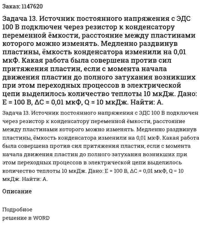 Задача 13. Источник постоянного напряжения с ЭДС 100 В подключен через резистор к конденсатору переменной ёмкости, расстояние между пластинами которого можно изменять. Медленно раздвинув пластины, ёмкость конденсатора изменили на 0,01 мкФ. Какая работа была совершена против сил притяжения пластин, если с момента начала движения пластин до полного затухания возникших при этом переходных процессов в электрической цепи выделилось количество теплоты 10 мкДж. Дано: E = 100 В, ΔС = 0,01 мкФ, Q = 10 мкДж. Найти: A. 