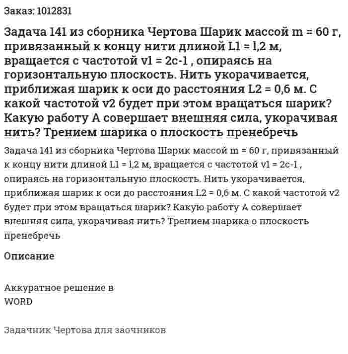 Задача 141 из сборника Чертова Шарик массой m = 60 г, привязанный к концу нити длиной L1 = l,2 м, вращается с частотой ν1 = 2с-1 , опираясь на горизонтальную плоскость. Нить укорачивается, приближая шарик к оси до расстояния L2 = 0,6 м. С какой частотой ν2 будет при этом вращаться шарик? Какую работу А совершает внешняя сила, укорачивая нить? Трением шарика о плоскость пренебречь 