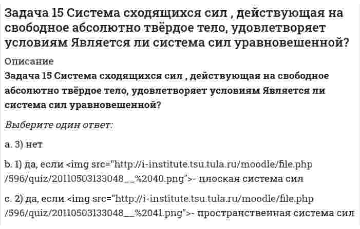     
          Описание
          Задача 17 Система сходящихся сил , действующая на свободное абсолютно твёрдое тело, удовлетворяет условиям Находится ли тело в равновесии относительно системы Oxyz? Выберите один ответ:1) да2) нет3) не хватает данных для однозначного ответа на вопрос  
            
            
            Задача 17 Система сходящихся сил , действующая на свободное абсолютно твёрдое тело, удовлетворяет условиям Находится ли тело в равновесии относительно системы Oxyz? Задача 18 К какому простейшему виду можно привести плоскую систему сил , если , где А и В - точки плоскости действия сил?Задача 18 Система сходящихся сил расположена в плоскости xOy. Укажите условия равновесия этой системы. Задача 20 Сила F = 2i + 1,5j + k приложена в точке M (4, 3, 2). Какова величина момента этой силы относительно начала координат (сила - в Н, длина - в м )?Задача 21 Какие из перечисленных систем сил имеют по два или три условий равновесия?Задача 21. Локомотив М движется по меридиану на север с постоянной скоростью Vo. Какое ускорение показано на рисунке (вектор зелёного цвета)? Локомотив считать геометрической точкой.Задача 22 Груз положен на шероховатую наклонную плоскость без начальной скорости. В каком случае начнётся движение его, если f - коэффициент трения скольжения груза о плоскость? ЗАДАНИЯ ДЛЯ ВЫПОЛНЕНИЯ РЕЙТИНГОВОЙ РАБОТЫЗадано плоское напряженное состояние. Найдите, величины главных напряжений. Укажите правильный вариант а. Задача 10 Система параллельных сил такова, что главные моменты её относительно центров А и В равны и отличны от нуля. Чем можно уравновесить эту систему сил?Задача 11 Сформируйте условия равновесия сил , расположенных в плоскости zOx и параллельных оси Ox. Задача 11 Укажите корректное продолжение: Равнодействующей данной системы сил называется ...Задача 13 Сформируйте условия равновесия пространственной системы сходящихся сил .Задача 14. Кривошип 2 вращается с постоянной угловой скоростью вокруг вертикальной оси 2. Диск 3 при этом катится по без скольжения по неподвижной плоскости 4. Разложите движение диска на два вращательных движения, связав подвижную систему координат 