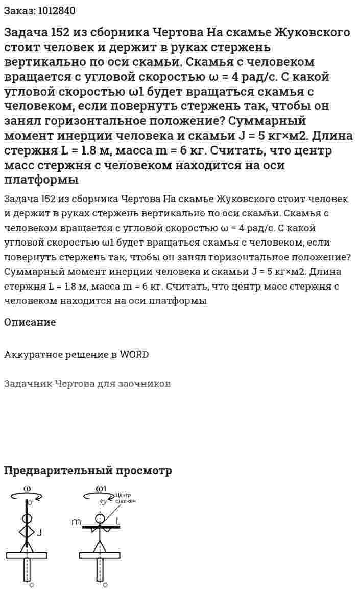 Задача 152 из сборника Чертова  На скамье Жуковского стоит человек и держит в руках стержень вертикально по оси скамьи. Скамья с человеком вращается с угловой скоростью ω = 4 рад/с. С какой угловой скоростью ω1 будет вращаться скамья  с человеком, если повернуть стержень так, чтобы он занял горизонтальное положение? Суммарный момент инерции человека и скамьи J = 5 кг×м2. Длина стержня L = 1.8 м, масса m = 6 кг. Считать, что центр масс стержня с человеком   находится  на  оси  платформы 