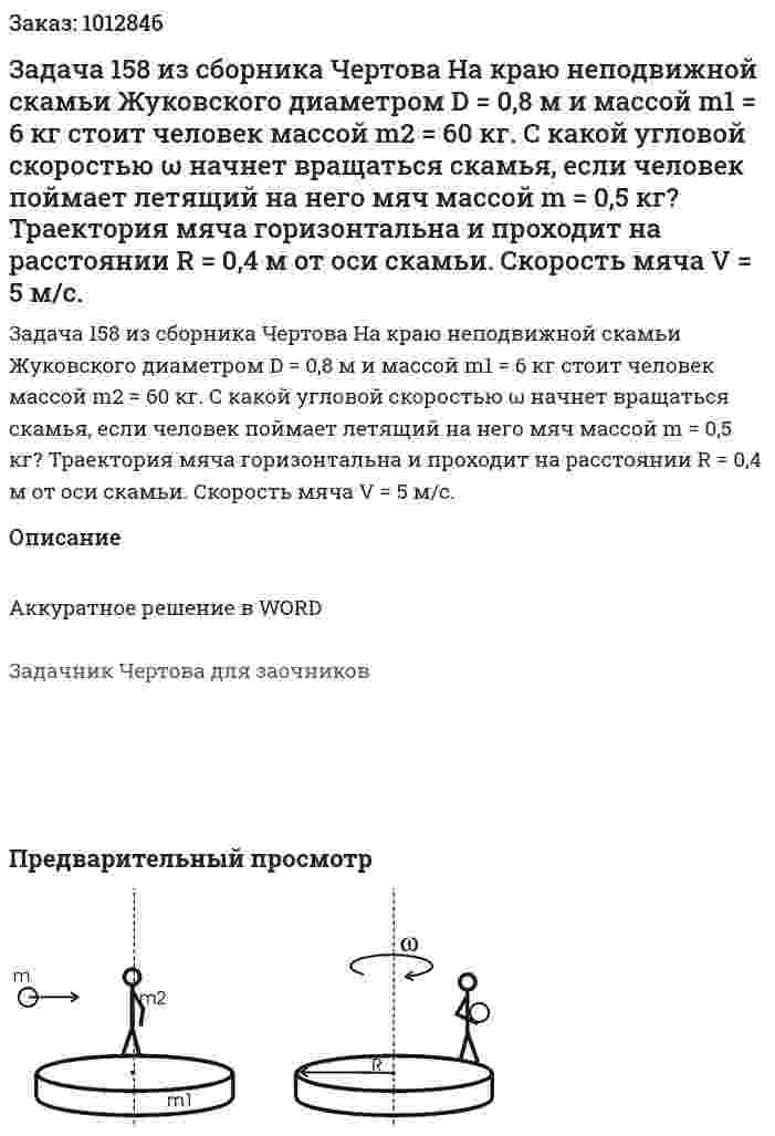 Задача 158 из сборника Чертова  На краю неподвижной скамьи Жуковского диаметром D = 0,8 м и массой m1 = 6 кг стоит человек массой m2 = 60  кг.  С  какой  угловой  скоростью  ω  начнет  вращаться скамья, если человек поймает летящий на  него мяч массой m = 0,5 кг? Траектория мяча горизонтальна и проходит на расстоянии R = 0,4 м от оси скамьи. Скорость мяча V = 5 м/с. 