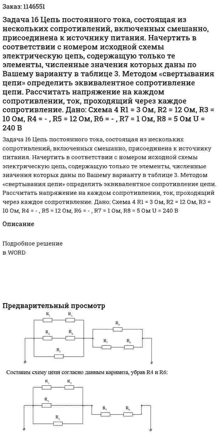 Задача 16 Цепь постоянного тока, состоящая из нескольких сопротивлений, включенных смешанно, присоединена к источнику питания. Начертить в соответствии с номером исходной схемы электрическую цепь, содержащую только те элементы, численные значения которых даны по Вашему варианту в таблице 3.  Методом «свертывания цепи» определить эквивалентное сопротивление цепи. Рассчитать напряжение на каждом сопротивлении, ток, проходящий через каждое сопротивление. Дано: Схема 4 R1 = 3 Ом, R2 = 12 Ом, R3 = 10 Ом, R4 = - , R5 = 12 Ом, R6 = - , R7 = 1 Ом, R8 = 5 Ом U = 240 В 