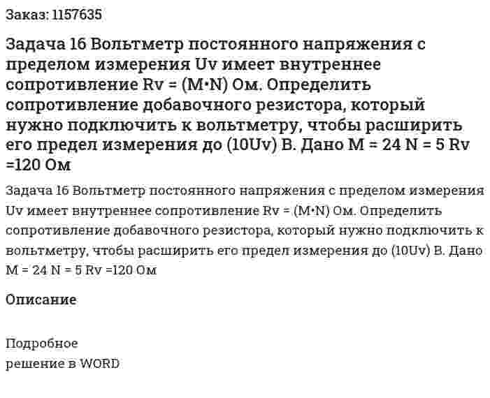 Задача 16 Вольтметр постоянного напряжения с пределом измерения Uv имеет внутреннее сопротивление Rv = (M•N) Ом. Определить сопротивление добавочного резистора, который нужно подключить к вольтметру, чтобы расширить его предел измерения до (10Uv) В.  Дано M = 24 N = 5 Rv =120 Ом 