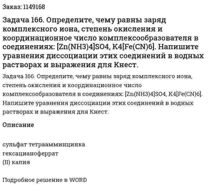 Задача 166. Определите, чему равны заряд комплексного иона, степень окисления и координационное число комплексообразователя в соединениях: [Zn(NH3)4]SO4, K4[Fe(CN)6]. Напишите уравнения диссоциации этих соединений в водных растворах и выражения для Кнест. 