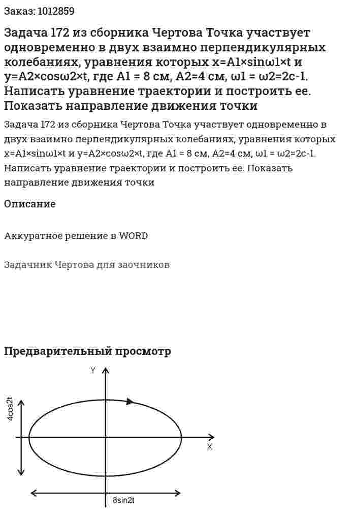 Задача 172 из сборника Чертова   Точка участвует одновременно в двух взаимно перпендикулярных колебаниях, уравнения которых х=A1×sinω1×t и у=А2×cosω2×t, где A1 = 8 см, A2=4 см, ω1 = ω2=2с-1. Написать уравнение траектории и построить ее. Показать направление движения точки 