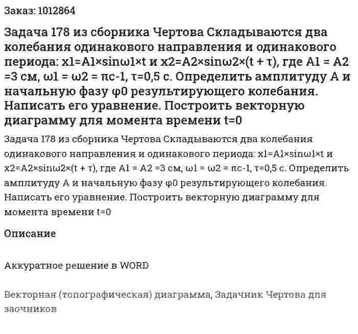Задача 178 из сборника Чертова  Складываются  два   колебания  одинакового  направления  и  одинакового периода: х1=А1×sinω1×t и х2=A2×sinω2×(t + τ), где A1 = А2 =3 см, ω1 = ω2 = πс-1, τ=0,5 с. Определить амплитуду А и начальную фазу φ0 результирующего колебания. Написать его уравнение. Построить векторную диаграмму для момента времени t=0 