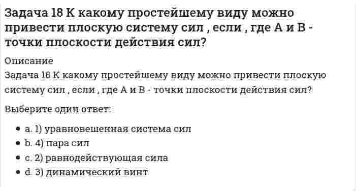     
          Описание
          Задача 18 Система сходящихся сил расположена в плоскости xOy. Укажите условия равновесия этой системы. Выберите один ответ:a. 2) b. 3) c. 1)   
            
            
            Задача 18 Система сходящихся сил расположена в плоскости xOy. Укажите условия равновесия этой системы. Задача 20 Сила F = 2i + 1,5j + k приложена в точке M (4, 3, 2). Какова величина момента этой силы относительно начала координат (сила - в Н, длина - в м )?Задача 21 Какие из перечисленных систем сил имеют по два или три условий равновесия?Задача 21. Локомотив М движется по меридиану на север с постоянной скоростью Vo. Какое ускорение показано на рисунке (вектор зелёного цвета)? Локомотив считать геометрической точкой.Задача 22 Груз положен на шероховатую наклонную плоскость без начальной скорости. В каком случае начнётся движение его, если f - коэффициент трения скольжения груза о плоскость? Задача 23 Какое из условий наиболее полно характеризует силы взаимодействия твёрдых тел?Задача 24 На рисунке показано твердое тело с неподвижной точкой, углы Эйлера и их производные. По какой формуле определяется проекция угловой скорости тела на ось ?Задача 10 Система параллельных сил такова, что главные моменты её относительно центров А и В равны и отличны от нуля. Чем можно уравновесить эту систему сил?Задача 11 Сформируйте условия равновесия сил , расположенных в плоскости zOx и параллельных оси Ox. Задача 11 Укажите корректное продолжение: Равнодействующей данной системы сил называется ...Задача 13 Сформируйте условия равновесия пространственной системы сходящихся сил .Задача 14. Кривошип 2 вращается с постоянной угловой скоростью вокруг вертикальной оси 2. Диск 3 при этом катится по без скольжения по неподвижной плоскости 4. Разложите движение диска на два вращательных движения, связав подвижную систему координат Задача 15 Система сходящихся сил , действующая на свободное абсолютно твёрдое тело, удовлетворяет условиям Является ли система сил уравновешенной?Задача 17 Система сходящихся сил , действующая на свободное абсолютно твёрдое тело, удовлетворяет условиям Находится ли тело в равновесии относительно системы Oxyz? 
